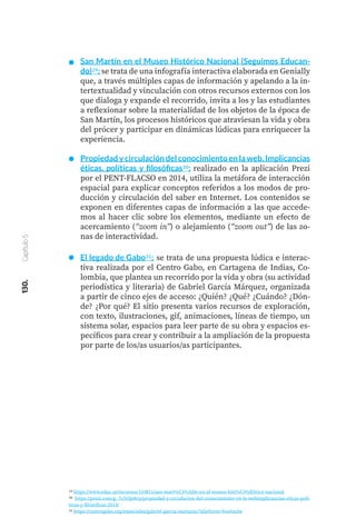 130.
Capítulo
5
San Martín en el Museo Histórico Nacional (Seguimos Educan-
do)29: se trata de una infografía interactiva elaborada en Genially
que, a través múltiples capas de información y apelando a la in-
tertextualidad y vinculación con otros recursos externos con los
que dialoga y expande el recorrido, invita a los y las estudiantes
a reflexionar sobre la materialidad de los objetos de la época de
San Martín, los procesos históricos que atraviesan la vida y obra
del prócer y participar en dinámicas lúdicas para enriquecer la
experiencia.
Propiedad y circulación del conocimiento en la web. Implicancias
éticas, políticas y filosóficas30: realizado en la aplicación Prezi
por el PENT-FLACSO en 2014, utiliza la metáfora de interacción
espacial para explicar conceptos referidos a los modos de pro-
ducción y circulación del saber en Internet. Los contenidos se
exponen en diferentes capas de información a las que accede-
mos al hacer clic sobre los elementos, mediante un efecto de
acercamiento (“zoom in”) o alejamiento (“zoom out”) de las zo-
nas de interactividad.
El legado de Gabo31: se trata de una propuesta lúdica e interac-
tiva realizada por el Centro Gabo, en Cartagena de Indias, Co-
lombia, que plantea un recorrido por la vida y obra (su actividad
periodística y literaria) de Gabriel García Márquez, organizada
a partir de cinco ejes de acceso: ¿Quién? ¿Qué? ¿Cuándo? ¿Dón-
de? ¿Por qué? El sitio presenta varios recursos de exploración,
con texto, ilustraciones, gif, animaciones, líneas de tiempo, un
sistema solar, espacios para leer parte de su obra y espacios es-
pecíficos para crear y contribuir a la ampliación de la propuesta
por parte de los/as usuarios/as participantes.
29 https://www.educ.ar/recursos/153811/san-mart%C3%ADn-en-el-museo-hist%C3%B3rico-nacional
30 https://prezi.com/g_7s763js8vp/propiedad-y-circulacion-del-conocimiento-en-la-webimplicancias-eticas-poli-
ticas-y-filosoficas-2014/
31 https://centrogabo.org/especiales/gabriel-garcia-marquez/?platform=hootsuite
 