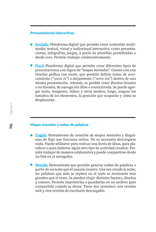 132.
Capítulo
5
Presentaciones interactivas
Genially: Plataforma digital que permite crear contenido multi-
media: textual, visual y audiovisual interactivo, como presenta-
ciones, infografías, juegos, a partir de plantillas predefinidas o
desde cero. Permite trabajar colaborativamente.
Prezi: Plataforma digital que permite crear diferentes tipos de
presentaciones con lógica de “mapas mentales”. Cuenta con una
interfaz gráfica con zoom, que permite definir zonas de acer-
camiento (“zoom in”) o alejamiento (“zoom out”) dentro de una
misma presentación. Además, es posible crear diseños lineales
o no lineales, de navegación libre o estructurada. Se puede agre-
gar texto, imágenes, videos y otros medios; luego, asignar los
tamaños de los elementos, la posición que ocuparán y cómo se
desplazarán.
Mapas mentales y nubes de palabras
Coggle: Herramienta de creación de mapas mentales y diagra-
mas de flujo que funciona online. No es necesario descargarse
nada. Puede utilizarse para realizar una lluvia de ideas, para pla-
nificar o para elaborar algún otro tipo de actividad creativa. Per-
mite trabajar de manera colaborativa y puede compartirse desde
un link en el navegador.
Wordle: Herramienta que permite generar nubes de palabras a
partir de un texto que el usuario inserta. Una vez creada la nube,
las palabras que más se repiten en el texto se mostrarán más
grandes que el resto. Se pueden elegir distintas fuentes, diseños
y colores. Permite imprimirlas o guardarlas en un archivo para
compartirlo cuándo se desee. Tiene dos versiones: una versión
web y otra versión de escritorio descargable.
 