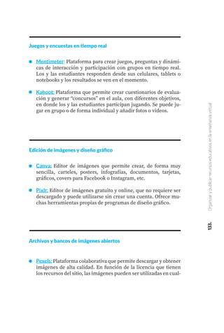 133.
Organizar
y
publicar
recursos
educativos
en
la
enseñanza
virtual
Juegos y encuestas en tiempo real
Mentimeter: Plataforma para crear juegos, preguntas y dinámi-
cas de interacción y participación con grupos en tiempo real.
Los y las estudiantes responden desde sus celulares, tablets o
notebooks y los resultados se ven en el momento.
Kahoot: Plataforma que permite crear cuestionarios de evalua-
ción y generar “concursos” en el aula, con diferentes objetivos,
en donde los y las estudiantes participan jugando. Se puede ju-
gar en grupo o de forma individual y añadir fotos o videos.
Edición de imágenes y diseño gráfico
Canva: Editor de imágenes que permite crear, de forma muy
sencilla, carteles, posters, infografías, documentos, tarjetas,
gráficos, covers para Facebook o Instagram, etc.
Pixlr: Editor de imágenes gratuito y online, que no requiere ser
descargado y puede utilizarse sin crear una cuenta. Ofrece mu-
chas herramientas propias de programas de diseño gráfico.
Archivos y bancos de imágenes abiertos
Pexels: Plataforma colaborativa que permite descargar y obtener
imágenes de alta calidad. En función de la licencia que tienen
los recursos del sitio, las imágenes pueden ser utilizadas en cual-
 
