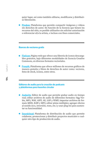 134.
Capítulo
5
Bancos de vectores gratis
Flaticon: Página web que ofrece una librería de íconos descarga-
bles gratuitos, bajo diferentes modalidades de licencia Creative
Commons, en diversos formatos vectoriales.
Freepik: Plataforma que ofrece millones de recursos gráficos de
manera gratuita y libres de derechos de autor como: vectores,
fotos de stock, íconos, entre otros.
quier lugar, así como también editarse, modificarse y distribuir-
se libremente.
Pixabay: Plataforma que permite compartir imágenes y videos
sin derechos de autor. En función de la licencia que tienen los
recursos del sitio, es posible utilizarlos sin solicitar autorización
o referenciar al/a la artista, e incluso con fines comerciales.
Editores de audio para la creación de podcasts
y plataformas para hacerlos circular
Audacity: Editor de audio que permite grabar audio en tiempo
real; editar archivos de audio de diferentes formatos: Ogg Vor-
bis, MP3, WAV, AIFF, AU, LOF y WMP; importar archivos de for-
mato MIDI, RAW y MP3; editar pistas múltiples; agregar efectos
al sonido (eco, inversión, tono, etc.) y usar plug-ins para aumen-
tar su funcionalidad.
Soundcloud: Plataforma de distribución de audio que permite
colaborar, promocionar y distribuir proyectos musicales o cual-
quier otro tipo de producción de audio.
 