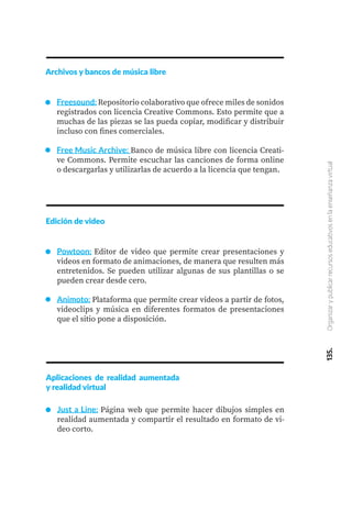 135.
Organizar
y
publicar
recursos
educativos
en
la
enseñanza
virtual
Archivos y bancos de música libre
Freesound: Repositorio colaborativo que ofrece miles de sonidos
registrados con licencia Creative Commons. Esto permite que a
muchas de las piezas se las pueda copiar, modificar y distribuir
incluso con fines comerciales.
Free Music Archive: Banco de música libre con licencia Creati-
ve Commons. Permite escuchar las canciones de forma online
o descargarlas y utilizarlas de acuerdo a la licencia que tengan.
Edición de video
Powtoon: Editor de video que permite crear presentaciones y
videos en formato de animaciones, de manera que resulten más
entretenidos. Se pueden utilizar algunas de sus plantillas o se
pueden crear desde cero.
Animoto: Plataforma que permite crear videos a partir de fotos,
videoclips y música en diferentes formatos de presentaciones
que el sitio pone a disposición.
Aplicaciones de realidad aumentada
y realidad virtual
Just a Line: Página web que permite hacer dibujos simples en
realidad aumentada y compartir el resultado en formato de vi-
deo corto.
 