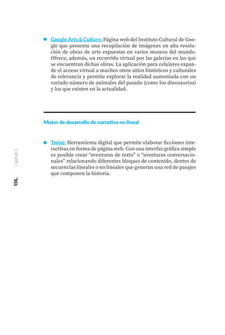 136.
Capítulo
5
Google Arts & Culture: Página web del Instituto Cultural de Goo-
gle que presenta una recopilación de imágenes en alta resolu-
ción de obras de arte expuestas en varios museos del mundo.
Ofrece, además, un recorrido virtual por las galerías en las que
se encuentran dichas obras. La aplicación para celulares expan-
de el acceso virtual a muchos otros sitios históricos y culturales
de relevancia y permite explorar la realidad aumentada con un
variado número de animales del pasado (como los dinosaurios)
y los que existen en la actualidad.
Motor de desarrollo de narrativa no lineal
Twine: Herramienta digital que permite elaborar ficciones inte-
ractivas en forma de página web. Con una interfaz gráfica simple
es posible crear “aventuras de texto” o “aventuras conversacio-
nales” relacionando diferentes bloques de contenido, dentro de
secuencias lineales o no lineales que generan una red de pasajes
que componen la historia.
 