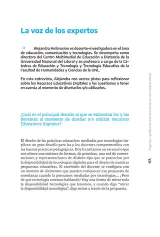 137.
Organizar
y
publicar
recursos
educativos
en
la
enseñanza
virtual
El diseño de las prácticas educativas mediadas por tecnologías im-
plican un gran desafío para las y los docentes comprometidos con
las buenas prácticas pedagógicas. Hoy transitamos un escenario que
nos ofrece una mixtura de formas, de prácticas, una red de conver-
saciones y representaciones de distinto tipo que se potencian por
la disponibilidad de tecnologías digitales para el diseño de nuestras
propuestas educativas. El escritorio del docente se configura con
un montón de elementos que pueden enriquecer esa propuesta de
enseñanza cuando la pensamos mediadas por tecnologías... ¿Pero
de qué tecnología estamos hablando? Hay una forma de mirar toda
la disponibilidad tecnológica que tenemos, y cuando digo “mirar
la disponibilidad tecnológica”, digo mirar a través de la propuesta.
	 Alejandra Ambrosino es docente-investigadora en el área
de educación, comunicación y tecnologías. Se desempeña como
directora del Centro Multimedial de Educación a Distancia de la
Universidad Nacional del Litoral y es profesora a cargo de la Cá-
tedras de Educación y Tecnología y Tecnología Educativa de la
Facultad de Humanidades y Ciencias de la UNL.
En esta entrevista, Alejandra nos acerca pistas para reflexionar
sobre los Recursos Educativos Digitales y las cuestiones a tener
en cuenta al momento de diseñarlos y/o utilizarlos.
La voz de los expertos
¿Cuál es el principal desafío al que se enfrentan los y las
docentes al momento de diseñar y/o utilizar Recursos
Educativos Digitales?
 