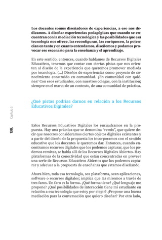 138.
Capítulo
5
Estos Recursos Educativos Digitales los encuadramos en la pro-
puesta. Hay una práctica que se denomina “remix”, que quiere de-
cir que nosotros consideramos ciertos objetos digitales existentes y
a partir del diseño de la propuesta los incorporamos con el sentido
educativo que los docentes le queremos dar. Entonces, cuando en-
contramos recursos digitales que los podemos capturar, que los po-
demos remixar, se habla allí de los Recursos Digitales Abiertos. Hay
plataformas de la conectividad que están concentradas en proveer
una serie de Recursos Educativos Abiertos que los podemos captu-
rar y adecuar a la propuesta de enseñanza que estamos diseñando.
Ahora bien, toda esa tecnología, sea plataforma, sean aplicaciones,
software o recursos digitales; implica que las miremos a través de
tres faros. Un faro es la forma. ¿Qué forma tiene? ¿Qué lenguaje me
propone? ¿Qué posibilidades de interacción tiene mi estudiante en
relación a esa tecnología que estoy por elegir? ¿Propone una buena
mediación para la conversación que quiero diseñar? Por otro lado,
¿Qué pistas podrías darnos en relación a los Recursos
Educativos Digitales?
Los docentes somos diseñadores de experiencias, a eso nos de-
dicamos. A diseñar experiencias pedagógicas que cuando se en-
cuentran con la mediación tecnológica y las posibilidades que esa
tecnología nos ofrece, las reconfiguran, las enriquecen, la poten-
cian en tanto y en cuanto entendamos, diseñemos y podamos pro-
vocar ese escenario para la enseñanza y el aprendizaje.
En este sentido, entonces, cuando hablamos de Recursos Digitales
Educativos, tenemos que contar con ciertas pistas que nos orien-
ten al diseño de la experiencia que queremos promover mediada
por tecnología. (...) Diseños de experiencias como proyecto de co-
nocimiento construido en comunidad. ¿En comunidad con quié-
nes? Con esos estudiantes, con nuestros colegas, con la institución;
siempre en el marco de un contexto, de una comunidad de práctica.
 