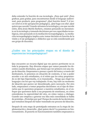 139.
Organizar
y
publicar
recursos
educativos
en
la
enseñanza
virtual
Que encuentre un recurso digital que me parece pertinente no es
toda la propuesta. Hay diversas etapas que vamos pasando los do-
centes cuando diseñamos, que tienen que ver primero con una eta-
pa de ideación. Empezamos a pensar a partir del tema y a través del
destinatario, lo ponemos en situación de contexto, si van a poder
acceder o no mis estudiantes, si el relato que les estoy proponien-
do es del tipo hipermedia, si es transmedia… Tengo que elegir los
lenguajes con los que voy trabajando. O sea, hay todo un momento
de ideación que parece ser desordenado, pero necesario. Por otro
lado, empezamos a tomar pequeñas decisiones: en el tipo de itine-
rarios que le queremos proponer a nuestros estudiantes, en el en-
foque que queremos darle a esa propuesta de enseñanza, en cómo
entendemos la expresividad del otro, en cómo vamos a dialogar.
Cuando uno empieza a generar esa idea más consolidada se habla
de prototipo. ¿Prototipo por qué? Porque da cuenta de las decisiones
que tomamos después de haber transitado ese proceso de ideación.
Después de esta etapa de prototipado entramos en la etapa de im-
plementación y desarrollo. ¿Qué quiere decir? La ponemos en fun-
cionamiento. Al ponerla en funcionamiento también empezamos a
¿Cuáles son las principales etapas en el diseño de
experiencias tecnopedagógicas?
debo entender la función de esa tecnología. ¿Para qué está? ¿Para
graficar, para grabar, para encontrarnos desde el lenguaje audiovi-
sual, para producir, para programar? ¿Qué función tiene? Y el ter-
cer nivel es el de apropiación pedagógica. ¿Qué hago con ella? ¿Qué
quiero que suceda? Cuando miramos la tecnología y, eso que sucede
entre, diría Jesús Martín Barbero, estamos pensando no meramen-
te en la tecnología y tomando decisiones por sus capacidades tecno-
lógicas, sino pensando en la mediación tecnopedagógica. La media-
ción tecnopedagógica implica esto: tomar decisión en función de la
visión y el eje pedagógico o didáctico que se está considerando por
ese grupo de docentes.
 