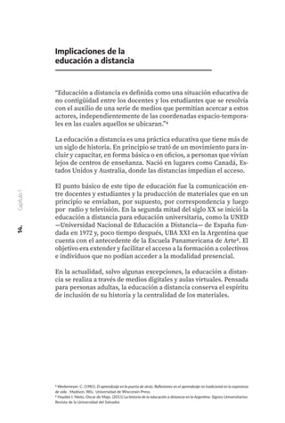 4 Wedemeyer, C. (1981). El aprendizaje en la puerta de atrás: Reflexiones en el aprendizaje no tradicional en la esperanza
de vida . Madison, Wis.: Universidad de Wisconsin Press.
5 Haydée I. Nieto, Oscar de Majo. (2011) La historia de la educación a distancia en la Argentina. Signos Universitarios:
Revista de la Universidad del Salvador.
Implicaciones de la
educación a distancia
“Educación a distancia es definida como una situación educativa de
no contigüidad entre los docentes y los estudiantes que se resolvía
con el auxilio de una serie de medios que permitían acercar a estos
actores, independientemente de las coordenadas espacio-tempora-
les en las cuales aquellos se ubicaran.”4
La educación a distancia es una práctica educativa que tiene más de
un siglo de historia. En principio se trató de un movimiento para in-
cluir y capacitar, en forma básica o en oficios, a personas que vivían
lejos de centros de enseñanza. Nació en lugares como Canadá, Es-
tados Unidos y Australia, donde las distancias impedían el acceso.
El punto básico de este tipo de educación fue la comunicación en-
tre docentes y estudiantes y la producción de materiales que en un
principio se enviaban, por supuesto, por correspondencia y luego
por radio y televisión. En la segunda mitad del siglo XX se inició la
educación a distancia para educación universitaria, como la UNED
—Universidad Nacional de Educación a Distancia— de España fun-
dada en 1972 y, poco tiempo después, UBA XXI en la Argentina que
cuenta con el antecedente de la Escuela Panamericana de Arte5. El
objetivo era extender y facilitar el acceso a la formación a colectivos
e individuos que no podían acceder a la modalidad presencial.
En la actualidad, salvo algunas excepciones, la educación a distan-
cia se realiza a través de medios digitales y aulas virtuales. Pensada
para personas adultas, la educación a distancia conserva el espíritu
de inclusión de su historia y la centralidad de los materiales.
14.
Capítulo
1
 