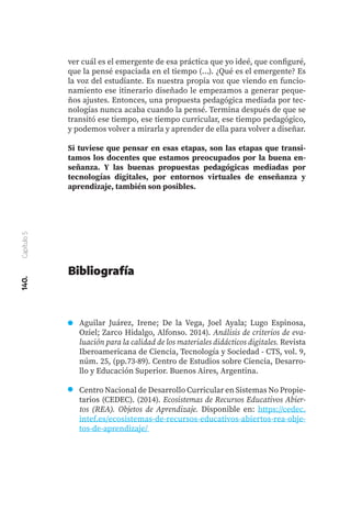 140.
Capítulo
5
Bibliografía
Aguilar Juárez, Irene; De la Vega, Joel Ayala; Lugo Espinosa,
Oziel; Zarco Hidalgo, Alfonso. 2014). Análisis de criterios de eva-
luación para la calidad de los materiales didácticos digitales. Revista
Iberoamericana de Ciencia, Tecnología y Sociedad - CTS, vol. 9,
núm. 25, (pp.73-89). Centro de Estudios sobre Ciencia, Desarro-
llo y Educación Superior. Buenos Aires, Argentina.
Centro Nacional de Desarrollo Curricular en Sistemas No Propie-
tarios (CEDEC). (2014). Ecosistemas de Recursos Educativos Abier-
tos (REA). Objetos de Aprendizaje. Disponible en: https://cedec.
intef.es/ecosistemas-de-recursos-educativos-abiertos-rea-obje-
tos-de-aprendizaje/
ver cuál es el emergente de esa práctica que yo ideé, que configuré,
que la pensé espaciada en el tiempo (...). ¿Qué es el emergente? Es
la voz del estudiante. Es nuestra propia voz que viendo en funcio-
namiento ese itinerario diseñado le empezamos a generar peque-
ños ajustes. Entonces, una propuesta pedagógica mediada por tec-
nologías nunca acaba cuando la pensé. Termina después de que se
transitó ese tiempo, ese tiempo curricular, ese tiempo pedagógico,
y podemos volver a mirarla y aprender de ella para volver a diseñar.
Si tuviese que pensar en esas etapas, son las etapas que transi-
tamos los docentes que estamos preocupados por la buena en-
señanza. Y las buenas propuestas pedagógicas mediadas por
tecnologías digitales, por entornos virtuales de enseñanza y
aprendizaje, también son posibles.
 