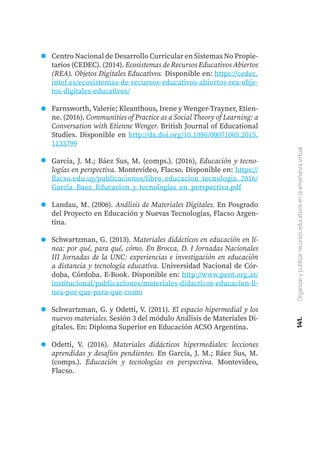 141.
Organizar
y
publicar
recursos
educativos
en
la
enseñanza
virtual
Centro Nacional de Desarrollo Curricular en Sistemas No Propie-
tarios (CEDEC). (2014). Ecosistemas de Recursos Educativos Abiertos
(REA). Objetos Digitales Educativos. Disponible en: https://cedec.
intef.es/ecosistemas-de-recursos-educativos-abiertos-rea-obje-
tos-digitales-educativos/
Farnsworth, Valerie; Kleanthous, Irene y Wenger-Trayner, Etien-
ne. (2016). Communities of Practice as a Social Theory of Learning: a
Conversation with Etienne Wenger. British Journal of Educational
Studies. Disponible en http://dx.doi.org/10.1080/00071005.2015.
1133799
García, J. M.; Báez Sus, M. (comps.). (2016), Educación y tecno-
logías en perspectiva. Montevideo, Flacso. Disponible en: https://
flacso.edu.uy/publicaciones/libro_educacion_tecnologia_2016/
Garcia_Baez_Educacion_y_tecnologias_en_perspectiva.pdf
Landau, M. (2006). Análisis de Materiales Digitales. En Posgrado
del Proyecto en Educación y Nuevas Tecnologías, Flacso Argen-
tina.
Schwartzman, G. (2013). Materiales didácticos en educación en lí-
nea: por qué, para qué, cómo. En Brocca, D. I Jornadas Nacionales
III Jornadas de la UNC: experiencias e investigación en educación
a distancia y tecnología educativa. Universidad Nacional de Cór-
doba, Córdoba. E-Book. Disponible en: http://www.pent.org.ar/
institucional/publicaciones/materiales-didacticos-educacion-li-
nea-por-que-para-que-como
Schwartzman, G. y Odetti, V. (2011). El espacio hipermedial y los
nuevos materiales. Sesión 3 del módulo Análisis de Materiales Di-
gitales. En: Diploma Superior en Educación ACSO Argentina.
Odetti, V. (2016). Materiales didácticos hipermediales: lecciones
aprendidas y desafíos pendientes. En García, J. M.; Báez Sus, M.
(comps.). Educación y tecnologías en perspectiva. Montevideo,
Flacso.
 