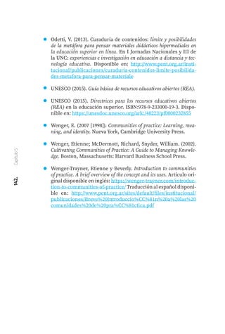 142.
Capítulo
5
Odetti, V. (2013). Curaduría de contenidos: límite y posibilidades
de la metáfora para pensar materiales didácticos hipermediales en
la educación superior en línea. En I Jornadas Nacionales y III de
la UNC: experiencias e investigación en educación a distancia y tec-
nología educativa. Disponible en: http://www.pent.org.ar/insti-
tucional/publicaciones/curaduria-contenidos-limite-posibilida-
des-metafora-para-pensar-materiale
UNESCO (2015). Guía básica de recursos educativos abiertos (REA).
UNESCO (2015). Directrices para los recursos educativos abiertos
(REA) en la educación superior. ISBN:978-9-233000-19-3. Dispo-
nible en: https://unesdoc.unesco.org/ark:/48223/pf0000232855
Wenger, E. (2007 [1998]). Communities of practice: Learning, mea-
ning, and identity. Nueva York, Cambridge University Press.
Wenger, Etienne; McDermott, Richard, Snyder, William. (2002).
Cultivating Communities of Practice: A Guide to Managing Knowle-
dge. Boston, Massachusetts: Harvard Business School Press.
Wenger-Trayner, Etienne y Beverly. Introduction to communities
of practice. A brief overview of the concept and its uses. Artículo ori-
ginal disponible en inglés: https://wenger-trayner.com/introduc-
tion-to-communities-of-practice/ Traducción al español disponi-
ble en: http://www.pent.org.ar/sites/default/files/institucional/
publicaciones/Breve%20introduccio%CC%81n%20a%20las%20
comunidades%20de%20pra%CC%81ctica.pdf
 