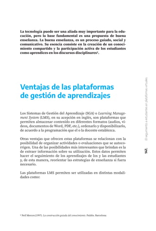 147.
El
seguimiento
a
estudiantes
en
plataformas
virtuales
La tecnología puede ser una aliada muy importante para la edu-
cación, pero la base fundamental es una propuesta de buena
enseñanza. La buena enseñanza, es un proceso guiado, social y
comunicativo. Su esencia consiste en la creación de un conoci-
miento compartido y la participación activa de los estudiantes
como aprendices en los discursos disciplinares2.
Ventajas de las plataformas
de gestión de aprendizajes
Los Sistemas de Gestión del Aprendizaje (SGA) o Learning Manage-
ment System (LMS), en su acepción en inglés, son plataformas que
permiten almacenar contenido en diferentes formatos (audios, vi-
deos, documentos de Word, PDF, etc.), ordenarlo y disponibilizarlo,
de acuerdo a la programación que el o la docente establezca.
Otras ventajas que ofrecen estas plataformas se relacionan con la
posibilidad de organizar actividades o evaluaciones que se autoco-
rrigen. Una de las posibilidades más interesantes que brindan es la
de extraer información sobre su utilización. Estos datos permiten
hacer el seguimiento de los aprendizajes de los y las estudiantes
y, de esta manera, reorientar las estrategias de enseñanza si fuera
necesario.
Las plataformas LMS permiten ser utilizadas en distintas modali-
dades como:
2 Neil Mercer.(1997). La construcción guiada del conocimiento. Paidós. Barcelona
 