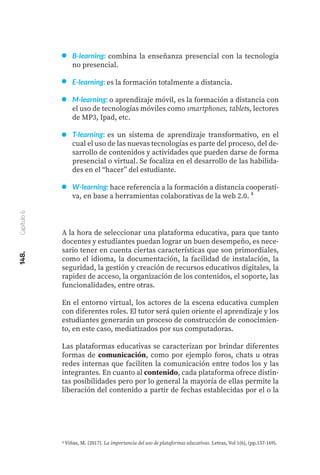 B-learning: combina la enseñanza presencial con la tecnología
no presencial.
E-learning: es la formación totalmente a distancia.
M-learning: o aprendizaje móvil, es la formación a distancia con
el uso de tecnologías móviles como smartphones, tablets, lectores
de MP3, Ipad, etc.
T-learning: es un sistema de aprendizaje transformativo, en el
cual el uso de las nuevas tecnologías es parte del proceso, del de-
sarrollo de contenidos y actividades que pueden darse de forma
presencial o virtual. Se focaliza en el desarrollo de las habilida-
des en el “hacer” del estudiante.
W-learning: hace referencia a la formación a distancia cooperati-
va, en base a herramientas colaborativas de la web 2.0. ³
A la hora de seleccionar una plataforma educativa, para que tanto
docentes y estudiantes puedan lograr un buen desempeño, es nece-
sario tener en cuenta ciertas características que son primordiales,
como el idioma, la documentación, la facilidad de instalación, la
seguridad, la gestión y creación de recursos educativos digitales, la
rapidez de acceso, la organización de los contenidos, el soporte, las
funcionalidades, entre otras.
En el entorno virtual, los actores de la escena educativa cumplen
con diferentes roles. El tutor será quien oriente el aprendizaje y los
estudiantes generarán un proceso de construcción de conocimien-
to, en este caso, mediatizados por sus computadoras.
Las plataformas educativas se caracterizan por brindar diferentes
formas de comunicación, como por ejemplo foros, chats u otras
redes internas que faciliten la comunicación entre todos los y las
integrantes. En cuanto al contenido, cada plataforma ofrece distin-
tas posibilidades pero por lo general la mayoría de ellas permite la
liberación del contenido a partir de fechas establecidas por el o la
3 Viñas, M. (2017). La importancia del uso de plataformas educativas. Letras, Vol 1(6), (pp.157-169).
148.
Capítulo
6
 