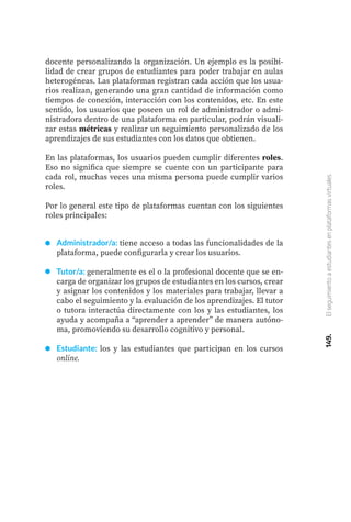 docente personalizando la organización. Un ejemplo es la posibi-
lidad de crear grupos de estudiantes para poder trabajar en aulas
heterogéneas. Las plataformas registran cada acción que los usua-
rios realizan, generando una gran cantidad de información como
tiempos de conexión, interacción con los contenidos, etc. En este
sentido, los usuarios que poseen un rol de administrador o admi-
nistradora dentro de una plataforma en particular, podrán visuali-
zar estas métricas y realizar un seguimiento personalizado de los
aprendizajes de sus estudiantes con los datos que obtienen.
En las plataformas, los usuarios pueden cumplir diferentes roles.
Eso no significa que siempre se cuente con un participante para
cada rol, muchas veces una misma persona puede cumplir varios
roles.
Por lo general este tipo de plataformas cuentan con los siguientes
roles principales:
Administrador/a: tiene acceso a todas las funcionalidades de la
plataforma, puede configurarla y crear los usuarios.
Tutor/a: generalmente es el o la profesional docente que se en-
carga de organizar los grupos de estudiantes en los cursos, crear
y asignar los contenidos y los materiales para trabajar, llevar a
cabo el seguimiento y la evaluación de los aprendizajes. El tutor
o tutora interactúa directamente con los y las estudiantes, los
ayuda y acompaña a “aprender a aprender” de manera autóno-
ma, promoviendo su desarrollo cognitivo y personal.
Estudiante: los y las estudiantes que participan en los cursos
online.
149.
El
seguimiento
a
estudiantes
en
plataformas
virtuales
 