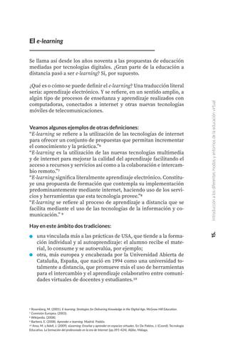 6 Rosenberg, M. (2001). E-learning: Strategies for Delivering Knowledge in the Digital Age. McGraw-Hill Education.
7 Comisión Europea. (2003).
8 Wikipedia. (2008).
9 Barberá, E. (2008). Aprender e-learning. Madrid. Paidós.
10 Area, M. y Adell, J. (2009). eLearning: Enseñar y aprender en espacios virtuales. En De Pablos, J. (Coord): Tecnología
Educativa. La formación del profesorado en la era de Internet (pp.391-424). Aljibe, Málaga.
El e-learning
Se llama así desde los años noventa a las propuestas de educación
mediadas por tecnologías digitales. ¿Gran parte de la educación a
distancia pasó a ser e-learning? Si, por supuesto.
¿Qué es o cómo se puede definir el e-learning? Una traducción literal
sería: aprendizaje electrónico. Y se refiere, en un sentido amplio, a
algún tipo de procesos de enseñanza y aprendizaje realizados con
computadoras, conectados a internet y otras nuevas tecnologías
móviles de telecomunicaciones.
Veamos algunos ejemplos de otras definiciones:
“E-learning se refiere a la utilización de las tecnologías de internet
para ofrecer un conjunto de propuestas que permitan incrementar
el conocimiento y la práctica.”6
“E-learning es la utilización de las nuevas tecnologías multimedia
y de internet para mejorar la calidad del aprendizaje facilitando el
acceso a recursos y servicios así como a la colaboración e intercam-
bio remoto.’’7
“E-learning significa literalmente aprendizaje electrónico. Constitu-
ye una propuesta de formación que contempla su implementación
predominantemente mediante internet, haciendo uso de los servi-
cios y herramientas que esta tecnología provee.”8
“E-learning se refiere al proceso de aprendizaje a distancia que se
facilita mediante el uso de las tecnologías de la información y co-
municación.” 9
Hay en este ámbito dos tradiciones:
una vinculada más a las prácticas de USA, que tiende a la forma-
ción individual y al autoaprendizaje: el alumno recibe el mate-
rial, lo consume y se autoevalúa, por ejemplo;
otra, más europea y encabezada por la Universidad Abierta de
Cataluña, España, que nació en 1994 como una universidad to-
talmente a distancia, que promueve más el uso de herramientas
para el intercambio y el aprendizaje colaborativo entre comuni-
dades virtuales de docentes y estudiantes.10
15.
Introducción
a
los
diferentes
modos
y
entornos
de
la
educación
virtual
 