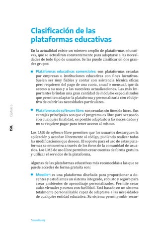 150.
Capítulo
6
Plataformas educativas comerciales: son plataformas creadas
por empresas o instituciones educativas con fines lucrativos.
Suelen ser muy fiables y contar con asistencia técnica eficaz
pero requieren del pago de una cuota, anual o mensual, que da
acceso a su uso y a las sucesivas actualizaciones. Las más im-
portantes brindan una gran cantidad de módulos especializados
que permiten adaptar la plataforma y personalizarla con el obje-
tivo de cubrir las necesidades particulares.
Plataformas de software libre: son creadas sin fines de lucro. Sus
ventajas principales son que el programa es libre para ser usado
con cualquier finalidad, es posible adaptarlo a las necesidades y
no se requiere pagar para tener acceso al mismo.
Los LMS de software libre permiten que los usuarios descarguen la
aplicación y accedan libremente al código, pudiendo realizar todas
las modificaciones que deseen. El soporte para el uso de estas plata-
formas se encuentra a través de los foros de la comunidad de usua-
rios. Los LMS de uso libre permiten crear cuentas de forma gratuita
y utilizar el servidor de la plataforma.
Algunas de las plataformas educativas más reconocidas a las que se
puede acceder de forma gratuita son:
Moodle4: es una plataforma diseñada para proporcionar a do-
centes y estudiantes un sistema integrado, robusto y seguro para
crear ambientes de aprendizaje personalizados. Permite crear
aulas virtuales y cursos con facilidad. Está basado en un sistema
totalmente personalizable capaz de adaptarse a las necesidades
de cualquier entidad educativa. Su sistema permite subir recur-
4 moodle.org
Clasificación de las
plataformas educativas
En la actualidad existe un número amplio de plataformas educati-
vas, que se actualizan constantemente para adaptarse a las necesi-
dades de todo tipo de usuarios. Se las puede clasificar en dos gran-
des grupos:
 