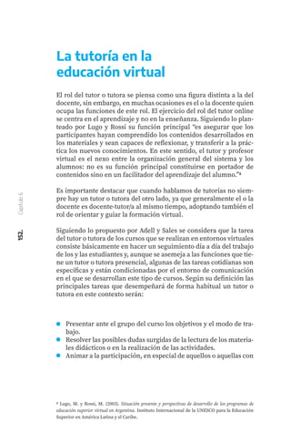 152.
Capítulo
6
Presentar ante el grupo del curso los objetivos y el modo de tra-
bajo.
Resolver las posibles dudas surgidas de la lectura de los materia-
les didácticos o en la realización de las actividades.
Animar a la participación, en especial de aquellos o aquellas con
La tutoría en la
educación virtual
El rol del tutor o tutora se piensa como una figura distinta a la del
docente, sin embargo, en muchas ocasiones es el o la docente quien
ocupa las funciones de este rol. El ejercicio del rol del tutor online
se centra en el aprendizaje y no en la enseñanza. Siguiendo lo plan-
teado por Lugo y Rossi su función principal “es asegurar que los
participantes hayan comprendido los contenidos desarrollados en
los materiales y sean capaces de reflexionar, y transferir a la prác-
tica los nuevos conocimientos. En este sentido, el tutor y profesor
virtual es el nexo entre la organización general del sistema y los
alumnos: no es su función principal constituirse en portador de
contenidos sino en un facilitador del aprendizaje del alumno.”8
Es importante destacar que cuando hablamos de tutorías no siem-
pre hay un tutor o tutora del otro lado, ya que generalmente el o la
docente es docente-tutor/a al mismo tiempo, adoptando también el
rol de orientar y guiar la formación virtual.
Siguiendo lo propuesto por Adell y Sales se considera que la tarea
del tutor o tutora de los cursos que se realizan en entornos virtuales
consiste básicamente en hacer un seguimiento día a día del trabajo
de los y las estudiantes y, aunque se asemeja a las funciones que tie-
ne un tutor o tutora presencial, algunas de las tareas cotidianas son
específicas y están condicionadas por el entorno de comunicación
en el que se desarrollan este tipo de cursos. Según su definición las
principales tareas que desempeñará de forma habitual un tutor o
tutora en este contexto serán:
8 Lugo, M. y Rossi, M. (2003). Situación presente y perspectivas de desarrollo de los programas de
educación superior virtual en Argentina. Instituto Internacional de la UNESCO para la Educación
Superior en América Latina y el Caribe.
 