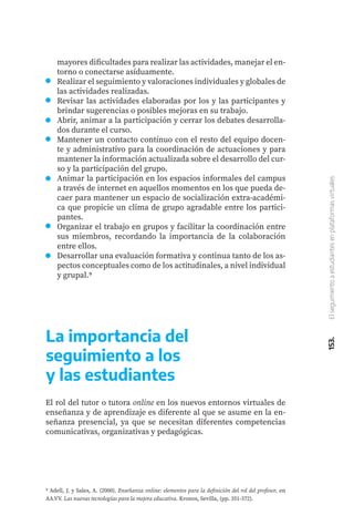 153.
El
seguimiento
a
estudiantes
en
plataformas
virtuales
mayores dificultades para realizar las actividades, manejar el en-
torno o conectarse asíduamente.
Realizar el seguimiento y valoraciones individuales y globales de
las actividades realizadas.
Revisar las actividades elaboradas por los y las participantes y
brindar sugerencias o posibles mejoras en su trabajo.
Abrir, animar a la participación y cerrar los debates desarrolla-
dos durante el curso.
Mantener un contacto contínuo con el resto del equipo docen-
te y administrativo para la coordinación de actuaciones y para
mantener la información actualizada sobre el desarrollo del cur-
so y la participación del grupo.
Animar la participación en los espacios informales del campus
a través de internet en aquellos momentos en los que pueda de-
caer para mantener un espacio de socialización extra-académi-
ca que propicie un clima de grupo agradable entre los partici-
pantes.
Organizar el trabajo en grupos y facilitar la coordinación entre
sus miembros, recordando la importancia de la colaboración
entre ellos.
Desarrollar una evaluación formativa y continua tanto de los as-
pectos conceptuales como de los actitudinales, a nivel individual
y grupal.9
9 Adell, J. y Sales, A. (2000). Enseñanza online: elementos para la definición del rol del profesor, en
AA.VV. Las nuevas tecnologías para la mejora educativa. Kronos, Sevilla, (pp. 351-372).
La importancia del
seguimiento a los
y las estudiantes
El rol del tutor o tutora online en los nuevos entornos virtuales de
enseñanza y de aprendizaje es diferente al que se asume en la en-
señanza presencial, ya que se necesitan diferentes competencias
comunicativas, organizativas y pedagógicas.
 