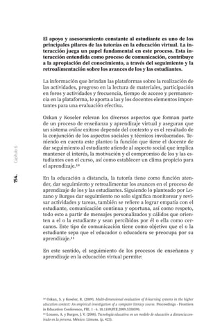 154.
Capítulo
6
El apoyo y asesoramiento constante al estudiante es uno de los
principales pilares de las tutorías en la educación virtual. La in-
teracción juega un papel fundamental en este proceso. Esta in-
teracción entendida como proceso de comunicación, contribuye
a la apropiación del conocimiento, a través del seguimiento y la
retroalimentación sobre los avances de los y las estudiantes.
La información que brindan las plataformas sobre la realización de
las actividades, progreso en la lectura de materiales, participación
en foros y actividades y frecuencia, tiempo de acceso y permanen-
cia en la plataforma, le aporta a las y los docentes elementos impor-
tantes para una evaluación efectiva.
Ozkan y Koseler relevan los diversos aspectos que forman parte
de un proceso de enseñanza y aprendizaje virtual y aseguran que
un sistema online exitoso depende del contexto y es el resultado de
la conjunción de los aspectos sociales y técnicos involucrados. Te-
niendo en cuenta este planteo la función que tiene el docente de
dar seguimiento al estudiante atiende al aspecto social que implica
mantener el interés, la motivación y el compromiso de los y las es-
tudiantes con el curso, así como establecer un clima propicio para
el aprendizaje.10
En la educación a distancia, la tutoría tiene como función aten-
der, dar seguimiento y retroalimentar los avances en el proceso de
aprendizaje de los y las estudiantes. Siguiendo lo planteado por Lo-
zano y Burgos dar seguimiento no solo significa monitorear y revi-
sar actividades y tareas, también se refiere a lograr empatía con el
estudiante, comunicación continua y oportuna, así como respeto,
todo esto a partir de mensajes personalizados y cálidos que orien-
ten a el o la estudiante y sean percibidos por él o ella como cer-
canos. Este tipo de comunicación tiene como objetivo que el o la
estudiante sepa que el educador o educadora se preocupa por su
aprendizaje.11
En este sentido, el seguimiento de los procesos de enseñanza y
aprendizaje en la educación virtual permite:
10 Ozkan, S. y Koseler, R. (2009). Multi-dimensional evaluation of E-learning systems in the higher
education context: An empirical investigation of a computer literacy course. Proceedings - Frontiers
in Education Conference, FIE. 1 - 6. 10.1109/FIE.2009.5350590.
11 Lozano, A. y Burgos, J. V. (2008). Tecnología educativa en un modelo de educación a distancia cen-
trado en la persona. México: Limusa. (p. 423).
 