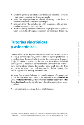 155.
El
seguimiento
a
estudiantes
en
plataformas
virtuales
Ayudar a que los y las estudiantes trabajen a un ritmo adecuado
y que logren organizar su tiempo y espacio.
Supervisar el progreso de los y las estudiantes y revisar las acti-
vidades realizadas de manera estratégica.
Analizar si los y las estudiantes están alcanzando el nivel ade-
cuado y acompañar sus progresos.
Informar a los y las estudiantes sobre su progreso en el aprendi-
zaje y facilitarle estrategias, recursos y herramientas de mejora.
Tutorías sincrónicas
y asincrónicas
La educación virtual implica un cambio de comunicación con estu-
diantes, y por consiguiente, cambios metodológicos profundos en
el modo mismo de concebir la situación de enseñanza y de apren-
dizaje. En efecto, la virtualidad durante una parte o la totalidad del
curso, genera la necesidad de crear modos alternativos de comuni-
carse con la misma eficacia de una clase presencial. Es decir, debe
ser posible transmitir conocimientos, resolver dudas, evaluar y ha-
cer un seguimiento de los y las estudiantes.
Valverde Berrocoso señala que las tutorías pueden efectuarse me-
diante las distintas herramientas de comunicación sincrónicas
(chat y videoconferencia) y asincrónicas (correo electrónico y los
foros de debate) que las plataformas educativas suelen traer incor-
poradas12.
A continuación se abordarán dichas posibilidades.
12 Valverde Berrocoso, J. (2002). Herramientas de comunicación sincrónica y asincrónica. En Cabero,
J. y Aguaded, J.I. Educar en red: Internet como recurso para la educación. Málaga: Aljibe, (pp. 57-81).
 