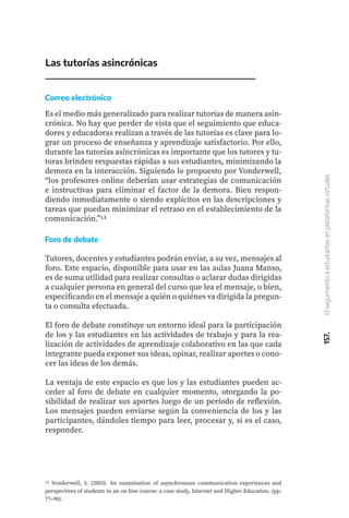 157.
El
seguimiento
a
estudiantes
en
plataformas
virtuales
Las tutorías asincrónicas
Es el medio más generalizado para realizar tutorías de manera asin-
crónica. No hay que perder de vista que el seguimiento que educa-
dores y educadoras realizan a través de las tutorías es clave para lo-
grar un proceso de enseñanza y aprendizaje satisfactorio. Por ello,
durante las tutorías asincrónicas es importante que los tutores y tu-
toras brinden respuestas rápidas a sus estudiantes, minimizando la
demora en la interacción. Siguiendo lo propuesto por Vonderwell,
“los profesores online deberían usar estrategias de comunicación
e instructivas para eliminar el factor de la demora. Bien respon-
diendo inmediatamente o siendo explícitos en las descripciones y
tareas que puedan minimizar el retraso en el establecimiento de la
comunicación.”13
Tutores, docentes y estudiantes podrán enviar, a su vez, mensajes al
foro. Este espacio, disponible para usar en las aulas Juana Manso,
es de suma utilidad para realizar consultas o aclarar dudas dirigidas
a cualquier persona en general del curso que lea el mensaje, o bien,
especificando en el mensaje a quién o quiénes va dirigida la pregun-
ta o consulta efectuada.
El foro de debate constituye un entorno ideal para la participación
de los y las estudiantes en las actividades de trabajo y para la rea-
lización de actividades de aprendizaje colaborativo en las que cada
integrante pueda exponer sus ideas, opinar, realizar aportes o cono-
cer las ideas de los demás.
La ventaja de este espacio es que los y las estudiantes pueden ac-
ceder al foro de debate en cualquier momento, otorgando la po-
sibilidad de realizar sus aportes luego de un período de reflexión.
Los mensajes pueden enviarse según la conveniencia de los y las
participantes, dándoles tiempo para leer, procesar y, si es el caso,
responder.
13 Vonderwell, S. (2003). An examination of asynchronous communication experiences and
perspectives of students in an on-line course: a case study, Internet and Higher Education. (pp.
77–90).
Correo electrónico
Foro de debate
 