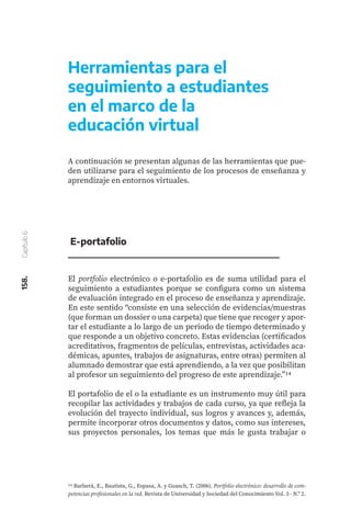 158.
Capítulo
6
Herramientas para el
seguimiento a estudiantes
en el marco de la
educación virtual
A continuación se presentan algunas de las herramientas que pue-
den utilizarse para el seguimiento de los procesos de enseñanza y
aprendizaje en entornos virtuales.
El portfolio electrónico o e-portafolio es de suma utilidad para el
seguimiento a estudiantes porque se configura como un sistema
de evaluación integrado en el proceso de enseñanza y aprendizaje.
En este sentido “consiste en una selección de evidencias/muestras
(que forman un dossier o una carpeta) que tiene que recoger y apor-
tar el estudiante a lo largo de un periodo de tiempo determinado y
que responde a un objetivo concreto. Estas evidencias (certificados
acreditativos, fragmentos de películas, entrevistas, actividades aca-
démicas, apuntes, trabajos de asignaturas, entre otras) permiten al
alumnado demostrar que está aprendiendo, a la vez que posibilitan
al profesor un seguimiento del progreso de este aprendizaje.”14
El portafolio de el o la estudiante es un instrumento muy útil para
recopilar las actividades y trabajos de cada curso, ya que refleja la
evolución del trayecto individual, sus logros y avances y, además,
permite incorporar otros documentos y datos, como sus intereses,
sus proyectos personales, los temas que más le gusta trabajar o
E-portafolio
14 Barberà, E., Bautista, G., Espasa, A. y Guasch, T. (2006). Portfolio electrónico: desarrollo de com-
petencias profesionales en la red. Revista de Universidad y Sociedad del Conocimiento Vol. 3 - N.º 2.
 