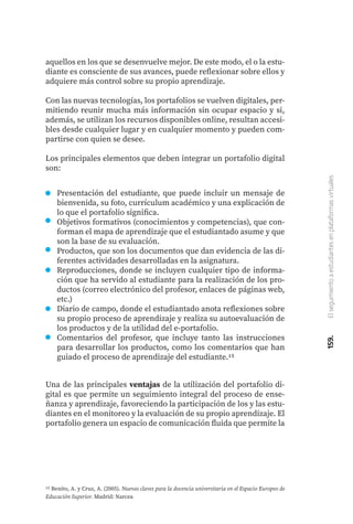 159.
El
seguimiento
a
estudiantes
en
plataformas
virtuales
aquellos en los que se desenvuelve mejor. De este modo, el o la estu-
diante es consciente de sus avances, puede reflexionar sobre ellos y
adquiere más control sobre su propio aprendizaje.
Con las nuevas tecnologías, los portafolios se vuelven digitales, per-
mitiendo reunir mucha más información sin ocupar espacio y si,
además, se utilizan los recursos disponibles online, resultan accesi-
bles desde cualquier lugar y en cualquier momento y pueden com-
partirse con quien se desee.
Los principales elementos que deben integrar un portafolio digital
son:
15 Benito, A. y Cruz, A. (2005). Nuevas claves para la docencia universitaria en el Espacio Europeo de
Educación Superior. Madrid: Narcea
Presentación del estudiante, que puede incluir un mensaje de
bienvenida, su foto, currículum académico y una explicación de
lo que el portafolio significa.
Objetivos formativos (conocimientos y competencias), que con-
forman el mapa de aprendizaje que el estudiantado asume y que
son la base de su evaluación.
Productos, que son los documentos que dan evidencia de las di-
ferentes actividades desarrolladas en la asignatura.
Reproducciones, donde se incluyen cualquier tipo de informa-
ción que ha servido al estudiante para la realización de los pro-
ductos (correo electrónico del profesor, enlaces de páginas web,
etc.)
Diario de campo, donde el estudiantado anota reflexiones sobre
su propio proceso de aprendizaje y realiza su autoevaluación de
los productos y de la utilidad del e-portafolio.
Comentarios del profesor, que incluye tanto las instrucciones
para desarrollar los productos, como los comentarios que han
guiado el proceso de aprendizaje del estudiante.15
Una de las principales ventajas de la utilización del portafolio di-
gital es que permite un seguimiento integral del proceso de ense-
ñanza y aprendizaje, favoreciendo la participación de los y las estu-
diantes en el monitoreo y la evaluación de su propio aprendizaje. El
portafolio genera un espacio de comunicación fluida que permite la
 