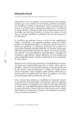 ¹¹ Lévy, P. (1999). ¿Qué es lo virtual? Barcelona. Paidós.
Educación virtual
Según Pierre Levy, “La palabra virtual procede del latín medieval
virtualis, que a su vez deriva de virtus: fuerza, potencia. En la filoso-
fía escolástica, lo virtual es aquello que existe en potencia pero no
en acto. Lo virtual tiende a actualizarse, aunque no se concretiza de
un modo efectivo o formal. El árbol está virtualmente presente en
la semilla. Con todo rigor filosófico, lo virtual no se opone a lo real
sino a lo actual: virtualidad y actualidad sólo son dos maneras de
ser diferentes.”¹¹
Se considera que podemos educar a través de dos modalidades:
virtual o presencial, o por supuesto combinar ambas en la bimo-
dalidad o la semipresencialidad. La educación virtual entonces se
define por oposición a la educación presencial (no se opone a la
real) como modalidad educativa diferente. Se entiende como moda-
lidad educativa la forma específica de ofrecer un servicio educativo
con relación a los procedimientos administrativos, estrategias de
enseñanza y aprendizaje y apoyos didácticos. En este sentido, una
nueva modalidad implica cambios significativos en la concepción
de cómo educar.
Muchas veces la educación presencial es acompañada por un entor-
no virtual, esa combinación/conjunción se conoce como «aula ex-
pandida». Además de las clases presenciales, el docente puede usar
el aula virtual o una red social para el trabajo en el hogar, poner/
ofrecer materiales, dejar consignas, armar debates. Otras veces, el
docente graba sus explicaciones en video, las publica y en la clase
presencial aprovecha la interacción cara a cara.
Como veremos más adelante, la modalidad de educación virtual o
no presencial nos ha permitido a los docentes superar la distancia
social necesaria en la pandemia por Covid-19 como única alternati-
va viable. Pero la modalidad ha desarrollado durante mucho tiempo
su trayectoria sobre la base de diversas ideas fuerza como la educa-
ción inclusiva, la educación centrada en el estudiante y la innova-
ción en uso de herramientas.
16.
Capítulo
1
 