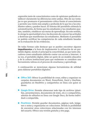 160.
Capítulo
6
Office 365: Ofrece la posibilidad de crear, editar y organizar en
carpetas documentos en Word, PowerPoint, Excel y OneNote,
guardarlos en OneDrive y compartirlos en línea con quien se
desee.
Google Drive: Permite almacenar todo tipo de archivos (plani-
llas, presentaciones, documentos de texto, etc.) y compartirlos,
además de editarlos en línea con Google Docs, de forma indivi-
dual o compartida.
Pearltrees: Permite guardar documentos, páginas web, imáge-
nes o notas y organizarlas en colecciones. Brinda la posibilidad
de encontrar otras colecciones relacionadas con los intereses
del usuario. Ofrece una versión gratuita y otra paga.
expresión tanto de conocimientos como de opiniones pudiendo es-
tablecer claramente las diferencias entre ambas. Otra de sus venta-
jas es que promueve el pensamiento crítico frente al conocimiento
y permite una visión más amplia y profunda de lo que los y las estu-
diantes saben y pueden hacer. El sistema del portafolio estimula la
automotivación, de forma que los estudiantes y las estudiantes pue-
dan, también, establecer sus metas de aprendizaje. En este sentido,
le otorga la oportunidad a los y las docentes de conocer las actitudes
y destrezas que manifiestan sus estudiantes. Mediante el portafolio
se podrán certificar las competencias de cada estudiante basadas
en la evaluación de las evidencias.
De todas formas cabe destacar que se pueden encontrar algunos
impedimentos a la hora de implementar la utilización de un por-
tafolio digital, siendo el principal la conectividad, ya que tanto edu-
cadores como estudiantes deberán contar con acceso a Internet. A
su vez, el portafolio digital, debe ser parte de un modelo educativo
y de la cultura institucional para que realmente se considere una
herramienta valiosa en el proceso de enseñanza y aprendizaje.
A continuación se mencionan algunas herramientas de utilidad
para elaborar portafolios digitales:
 