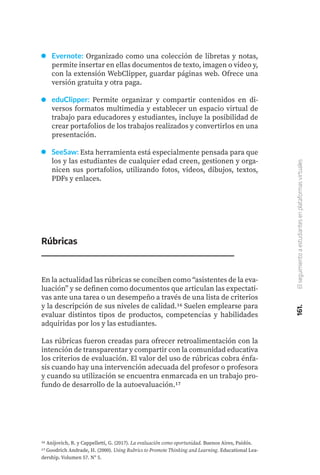 161.
El
seguimiento
a
estudiantes
en
plataformas
virtuales
Evernote: Organizado como una colección de libretas y notas,
permite insertar en ellas documentos de texto, imagen o video y,
con la extensión WebClipper, guardar páginas web. Ofrece una
versión gratuita y otra paga.
eduClipper: Permite organizar y compartir contenidos en di-
versos formatos multimedia y establecer un espacio virtual de
trabajo para educadores y estudiantes, incluye la posibilidad de
crear portafolios de los trabajos realizados y convertirlos en una
presentación.
SeeSaw: Esta herramienta está especialmente pensada para que
los y las estudiantes de cualquier edad creen, gestionen y orga-
nicen sus portafolios, utilizando fotos, videos, dibujos, textos,
PDFs y enlaces.
Rúbricas
En la actualidad las rúbricas se conciben como “asistentes de la eva-
luación” y se definen como documentos que articulan las expectati-
vas ante una tarea o un desempeño a través de una lista de criterios
y la descripción de sus niveles de calidad.16 Suelen emplearse para
evaluar distintos tipos de productos, competencias y habilidades
adquiridas por los y las estudiantes.
Las rúbricas fueron creadas para ofrecer retroalimentación con la
intención de transparentar y compartir con la comunidad educativa
los criterios de evaluación. El valor del uso de rúbricas cobra énfa-
sis cuando hay una intervención adecuada del profesor o profesora
y cuando su utilización se encuentra enmarcada en un trabajo pro-
fundo de desarrollo de la autoevaluación.17
16 Anijovich, R. y Cappelletti, G. (2017). La evaluación como oportunidad. Buenos Aires, Paidós.
17 Goodrich Andrade, H. (2000). Using Rubrics to Promote Thinking and Learning. Educational Lea-
dership. Volumen 57. Nº 5.
 