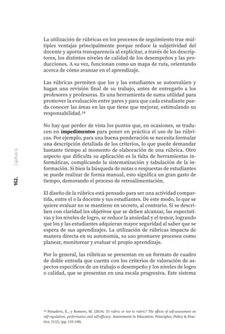 La utilización de rúbricas en los procesos de seguimiento trae múl-
tiples ventajas principalmente porque reduce la subjetividad del
docente y aporta transparencia al explicitar, a través de los descrip-
tores, los distintos niveles de calidad de los desempeños y las pro-
ducciones. A su vez, funcionan como un mapa de ruta, orientando
acerca de cómo avanzar en el aprendizaje.
Las rúbricas permiten que los y las estudiantes se autoevalúen y
hagan una revisión final de su trabajo, antes de entregarlo a los
profesores y profesoras. Es una herramienta de suma utilidad para
promover la evaluación entre pares y para que cada estudiante pue-
da conocer las áreas en las que tiene que mejorar, estimulando su
responsabilidad.18
No hay que perder de vista los puntos que, en ocasiones, se tradu-
cen en impedimentos para poner en práctica el uso de las rúbri-
cas. Por ejemplo, para una buena ponderación se necesita formular
una descripción detallada de los criterios, lo que puede demandar
bastante tiempo al momento de elaboración de una rúbrica. Otro
aspecto que dificulta su aplicación es la falta de herramientas in-
formáticas, complicando la sistematización y tabulación de la in-
formación. Si bien la búsqueda de notas o respuestas de estudiantes
se puede realizar de forma manual, esto significa un gran gasto de
tiempo, demorando el proceso de retroalimentación.
El diseño de la rúbrica está pensado para ser una actividad compar-
tida, entre el o la docente y sus estudiantes. De este modo, lo que se
quiere evaluar no se mantiene en secreto, al contrario. Si se descri-
ben con claridad los objetivos que se deben alcanzar, las expectati-
vas y los niveles de logro, se reduce la ansiedad y el temor, logrando
que los y las estudiantes adquieran mayor seguridad al saber que se
espera de sus aprendizajes. La utilización de rúbricas impacta de
manera directa en su autonomía, su uso promueve procesos como
planear, monitorear y evaluar el propio aprendizaje.
Por lo general, las rúbricas se presentan en un formato de cuadro
de doble entrada que cuenta con los criterios de valoración de as-
pectos específicos de un trabajo o desempeño y los niveles de logro
o calidad, que se presentan en una escala progresiva. Este sistema
18 Panadero, E., y Romero, M. (2014). To rubric or not to rubric? The effects of self-assessment on
self-regulation, performance and self-efficacy. Assessment in Education: Principles, Policy & Prac-
tice, 21(2), (pp. 133-148).
162.
Capítulo
6
 