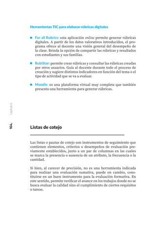 164.
Capítulo
6
For all Rubrics: esta aplicación online permite generar rúbricas
digitales. A partir de los datos valorativos introducidos, el pro-
grama ofrece al docente una visión general del desempeño de
la clase. Brinda la opción de compartir las rúbricas y resultados
con estudiantes y sus familias.
RubiStar: permite crear rúbricas y consultar las rúbricas creadas
por otros usuarios. Guía al docente durante todo el proceso de
creación y sugiere distintos indicadores en función del tema o el
tipo de actividad que se va a evaluar.
Moodle: es una plataforma virtual muy completa que también
presenta una herramienta para generar rúbricas.
Listas de cotejo
Las listas o pautas de cotejo son instrumentos de seguimiento que
contienen elementos, criterios o desempeños de evaluación pre-
viamente establecidos, junto a un par de columnas en las cuales
se marca la presencia o ausencia de un atributo, la frecuencia o la
cantidad.
Si bien, al carecer de precisión, no es una herramienta indicada
para realizar una evaluación sumativa, puede en cambio, cons-
tituirse en un buen instrumento para la evaluación formativa. En
este sentido, permite verificar el avance en los trabajos donde no se
busca evaluar la calidad sino el cumplimiento de ciertos requisitos
o tareas.
Herramientas TIC para elaborar rúbricas digitales
 