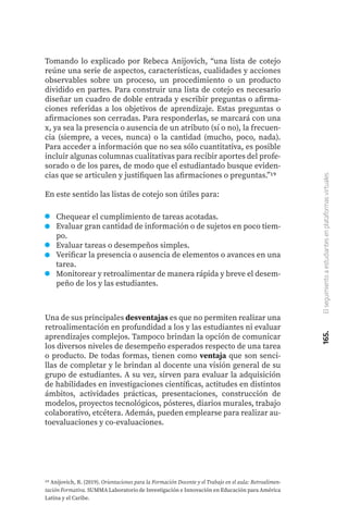 165.
El
seguimiento
a
estudiantes
en
plataformas
virtuales
Tomando lo explicado por Rebeca Anijovich, “una lista de cotejo
reúne una serie de aspectos, características, cualidades y acciones
observables sobre un proceso, un procedimiento o un producto
dividido en partes. Para construir una lista de cotejo es necesario
diseñar un cuadro de doble entrada y escribir preguntas o afirma-
ciones referidas a los objetivos de aprendizaje. Estas preguntas o
afirmaciones son cerradas. Para responderlas, se marcará con una
x, ya sea la presencia o ausencia de un atributo (sí o no), la frecuen-
cia (siempre, a veces, nunca) o la cantidad (mucho, poco, nada).
Para acceder a información que no sea sólo cuantitativa, es posible
incluir algunas columnas cualitativas para recibir aportes del profe-
sorado o de los pares, de modo que el estudiantado busque eviden-
cias que se articulen y justifiquen las afirmaciones o preguntas.”19
En este sentido las listas de cotejo son útiles para:
19 Anijovich, R. (2019). Orientaciones para la Formación Docente y el Trabajo en el aula: Retroalimen-
tación Formativa. SUMMA Laboratorio de Investigación e Innovación en Educación para América
Latina y el Caribe.
Chequear el cumplimiento de tareas acotadas.
Evaluar gran cantidad de información o de sujetos en poco tiem-
po.
Evaluar tareas o desempeños simples.
Verificar la presencia o ausencia de elementos o avances en una
tarea.
Monitorear y retroalimentar de manera rápida y breve el desem-
peño de los y las estudiantes.
Una de sus principales desventajas es que no permiten realizar una
retroalimentación en profundidad a los y las estudiantes ni evaluar
aprendizajes complejos. Tampoco brindan la opción de comunicar
los diversos niveles de desempeño esperados respecto de una tarea
o producto. De todas formas, tienen como ventaja que son senci-
llas de completar y le brindan al docente una visión general de su
grupo de estudiantes. A su vez, sirven para evaluar la adquisición
de habilidades en investigaciones científicas, actitudes en distintos
ámbitos, actividades prácticas, presentaciones, construcción de
modelos, proyectos tecnológicos, pósteres, diarios murales, trabajo
colaborativo, etcétera. Además, pueden emplearse para realizar au-
toevaluaciones y co-evaluaciones.
 