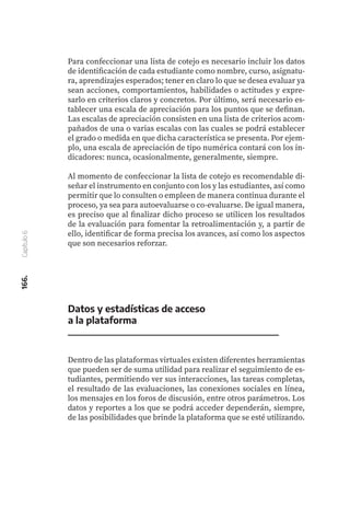 166.
Capítulo
6
Datos y estadísticas de acceso
a la plataforma
Dentro de las plataformas virtuales existen diferentes herramientas
que pueden ser de suma utilidad para realizar el seguimiento de es-
tudiantes, permitiendo ver sus interacciones, las tareas completas,
el resultado de las evaluaciones, las conexiones sociales en línea,
los mensajes en los foros de discusión, entre otros parámetros. Los
datos y reportes a los que se podrá acceder dependerán, siempre,
de las posibilidades que brinde la plataforma que se esté utilizando.
Para confeccionar una lista de cotejo es necesario incluir los datos
de identificación de cada estudiante como nombre, curso, asignatu-
ra, aprendizajes esperados; tener en claro lo que se desea evaluar ya
sean acciones, comportamientos, habilidades o actitudes y expre-
sarlo en criterios claros y concretos. Por último, será necesario es-
tablecer una escala de apreciación para los puntos que se definan.
Las escalas de apreciación consisten en una lista de criterios acom-
pañados de una o varias escalas con las cuales se podrá establecer
el grado o medida en que dicha característica se presenta. Por ejem-
plo, una escala de apreciación de tipo numérica contará con los in-
dicadores: nunca, ocasionalmente, generalmente, siempre.
Al momento de confeccionar la lista de cotejo es recomendable di-
señar el instrumento en conjunto con los y las estudiantes, así como
permitir que lo consulten o empleen de manera continua durante el
proceso, ya sea para autoevaluarse o co-evaluarse. De igual manera,
es preciso que al finalizar dicho proceso se utilicen los resultados
de la evaluación para fomentar la retroalimentación y, a partir de
ello, identificar de forma precisa los avances, así como los aspectos
que son necesarios reforzar.
 