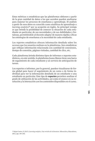 167.
El
seguimiento
a
estudiantes
en
plataformas
virtuales
20 Rojas-Castro, P. (2017). Learning analytics. Una revisión de la literatura. Educación y Educadores,
20(1), (pp. 106-128).
Estas métricas o estadísticas que las plataformas obtienen a partir
de la gran cantidad de datos a los que acceden pueden analizarse
para mejorar los procesos de enseñanza y aprendizaje. El análisis
a partir de esos datos es conocido como analíticas de aprendizaje o
learning analytics20 por su acepción en inglés. Su principal ventaja
es que brinda la posibilidad de conocer la situación de cada estu-
diante en particular, de sus necesidades y de sus debilidades y for-
talezas, permitiéndole al docente adaptar de manera rápida y eficaz
las estrategias de enseñanza a la necesidad de cada estudiante.
Los reportes estadísticos ofrecen información detallada sobre los
accesos que los usuarios realizan en la plataforma. Son estadísticas
que reflejan información relacionada con cantidad de conexiones,
tiempo de conexión, páginas visitadas, cantidad de clics, etc.
Cada plataforma brinda distintos tipos de informes o reportes esta-
dísticos, en este sentido, la plataforma Juana Manso tiene una barra
de seguimiento de cada estudiante y un servicio de anticipación de
tareas.
Los reportes o informes, por lo general, pueden visualizarse de for-
ma global para hacer el seguimiento de un curso o de forma in-
dividual para ver la información detallada de un estudiante o una
estudiante en particular. Este tipo de reportes permiten analizar el
grado de utilización de las actividades, así como el avance en su re-
solución y la interacción con los contenidos disponibles en el curso.
 