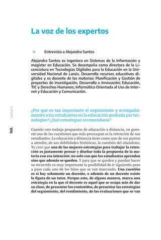 168.
Capítulo
6
	 Entrevista a Alejandra Santos
Alejandra Santos es ingeniera en Sistemas de la Información y
magíster en Educación. Se desempeña como directora de la Li-
cenciatura en Tecnologías Digitales para la Educación en la Uni-
versidad Nacional de Lanús. Desarrolla recursos educativos di-
gitales y es docente de las materias: Planificación y Gestión de
proyectos de Investigación, Desarrollo e Innovación; Educación,
TIC y Derechos Humanos; Informática Orientada al Uso de Inter-
net y Educación y Comunicación.
Cuando uno trabaja propuestas de educación a distancia, en gene-
ral una de las cuestiones que más preocupan es la retención de sus
estudiantes. La educación a distancia tiene como uno de sus puntos
a atender, de sus debilidades históricas, la cuestión del abandono.
Yo creo que una de las mejores estrategias para trabajar la reten-
ción es justamente pensar y diseñar toda la propuesta de la ma-
teria con esa intención: no solo con que los estudiantes aprendan
sino que además se queden. Y para que se queden y puedan hacer
su recorrido es muy importante la posibilidad de ir siguiendo paso
a paso cada uno de los hitos que se van marcando. Una cuestión
es si hay solamente un docente, o además de un docente existe
la figura de un tutor. Porque esto, de alguna manera, marca una
estrategia en la que el docente es aquel que se ocupa más de dar
su clase, de presentar los contenidos, de presentar las estrategias
del seguimiento, del rendimiento, de las evaluaciones que se van
La voz de los expertos
¿Por qué es tan importante el seguimiento y acompaña-
miento a los estudiantes en la educación mediada por tec-
nologías? ¿Qué estrategias recomendaría?
 