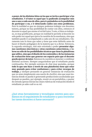 169.
El
seguimiento
a
estudiantes
en
plataformas
virtuales
a poner, de los distintos hitos en los que se invita a participar a los
estudiantes. Y el tutor es aquel que va pudiendo acompañar más
uno a uno a cada uno de ellos, para ir guiándolos en la posibilidad
de participar o no, e ir detectando cuáles son estos problemas.
Pero la realidad es que no siempre podemos trabajar con docentes
tutores, porque no hay posibilidad de contar con ellos, entonces el
docente es aquel que asume el rol del tutor. Y esto, si bien es trabajo-
so, es muy gratificante, porque en realidad le permite al docente no
solo poder ser aquel que ejerce la cuestión de la enseñanza, sino que
también puede ir acompañando a cada uno de sus estudiantes. Cla-
ramente esto lo tiene que saber y tiene que estar definido antes de
hacer el diseño pedagógico de la materia que va a dictar. Entonces,
la segunda estrategia, está más orientada a poder presentar algu-
nas cuestiones sincrónicas y otras cuestiones asincrónicas, y va-
lerse no sólo de las posibilidades técnicas que tiene la plataforma
que utilice, sino que el diseño de los contenidos y de las instancias
de evaluación tiene que generar ese espacio para que el docente
pueda ejercer de tutor. Entonces la cuestión es mezclar o combinar
distintas acciones. Siempre asegurándose que el estudiante pueda
continuarlas. Por ejemplo sesiones de chat muy pautadas, porque
todo lo que uno hace a través de una plataforma tiene que estar
muy pautado para evitar confusiones y para evitar recargas de
trabajo, y siempre pensando en generar instancias de evaluación
que no sean simplemente una suerte de checklist, sino que sean ins-
tancias donde se pueda ir generando producciones acumuladas que
después se pueden, por ejemplo, reunir en un portafolios, o pautar
de entrada apenas inician las clases rúbricas de evaluación donde el
estudiante ya sabe cuál es su rol.
¿Qué otras herramientas y tecnologías existen para ayu-
darnos en el seguimiento de estudiantes y para reorientar
las tareas docentes si fuese necesario?
 