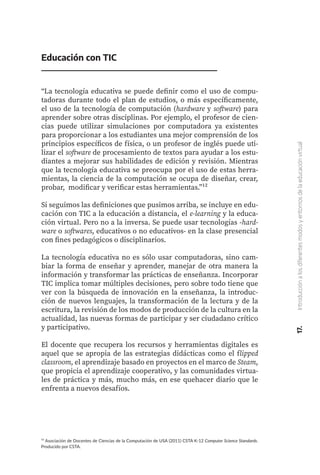 ¹² Asociación de Docentes de Ciencias de la Computación de USA (2011) CSTA K-12 Computer Science Standards.
Producido por CSTA.
Educación con TIC
“La tecnología educativa se puede definir como el uso de compu-
tadoras durante todo el plan de estudios, o más específicamente,
el uso de la tecnología de computación (hardware y software) para
aprender sobre otras disciplinas. Por ejemplo, el profesor de cien-
cias puede utilizar simulaciones por computadora ya existentes
para proporcionar a los estudiantes una mejor comprensión de los
principios específicos de física, o un profesor de inglés puede uti-
lizar el software de procesamiento de textos para ayudar a los estu-
diantes a mejorar sus habilidades de edición y revisión. Mientras
que la tecnología educativa se preocupa por el uso de estas herra-
mientas, la ciencia de la computación se ocupa de diseñar, crear,
probar, modificar y verificar estas herramientas.”¹²
Si seguimos las definiciones que pusimos arriba, se incluye en edu-
cación con TIC a la educación a distancia, el e-learning y la educa-
ción virtual. Pero no a la inversa. Se puede usar tecnologías -hard-
ware o softwares, educativos o no educativos- en la clase presencial
con fines pedagógicos o disciplinarios.
La tecnología educativa no es sólo usar computadoras, sino cam-
biar la forma de enseñar y aprender, manejar de otra manera la
información y transformar las prácticas de enseñanza. Incorporar
TIC implica tomar múltiples decisiones, pero sobre todo tiene que
ver con la búsqueda de innovación en la enseñanza, la introduc-
ción de nuevos lenguajes, la transformación de la lectura y de la
escritura, la revisión de los modos de producción de la cultura en la
actualidad, las nuevas formas de participar y ser ciudadano crítico
y participativo.
El docente que recupera los recursos y herramientas digitales es
aquel que se apropia de las estrategias didácticas como el flipped
classroom, el aprendizaje basado en proyectos en el marco de Steam,
que propicia el aprendizaje cooperativo, y las comunidades virtua-
les de práctica y más, mucho más, en ese quehacer diario que le
enfrenta a nuevos desafíos.
17.
Introducción
a
los
diferentes
modos
y
entornos
de
la
educación
virtual
 