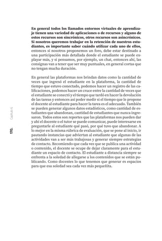 170.
Capítulo
6
En general todos los llamados entornos virtuales de aprendiza-
je tienen una variedad de aplicaciones o de recursos y alguno de
estos recursos son sincrónicos, otros recursos son asincrónicos.
Si nosotros queremos trabajar en la retención de nuestros estu-
diantes, es importante saber cuándo utilizar cada uno de ellos,
entonces si nosotros proponemos un foro, debe estar destinado a
una participación más detallada donde el estudiante se puede ex-
playar más, y si pensamos, por ejemplo, un chat, entonces ahí, las
consignas van a tener que ser muy puntuales, en general cortas que
no tengan mucha duración.
En general las plataformas nos brindan datos como la cantidad de
veces que ingresó el estudiante en la plataforma, la cantidad de
tiempo que estuvo conectado, podemos hacer un registro de las ca-
lificaciones, podemos hacer un cruce entre la cantidad de veces que
el estudiante se conectó y el tiempo que tardó en hacer la devolución
de las tareas y entonces así poder medir si el tiempo que le propone
el docente al estudiante para hacer la tarea es el adecuado. También
se pueden generar algunos datos estadísticos, como cantidad de es-
tudiantes que abandonan, cantidad de estudiantes que nunca ingre-
saron. Todos estos son reportes que las plataformas nos pueden dar
y ahí el docente o el tutor se puede comunicar, puede interesarse en
preguntarle al estudiante qué pasó, por qué tuvo que abandonar. A
lo mejor en la misma rúbrica de evaluación, que se pone al inicio, ir
pautando instancias que adviertan al estudiante que algunas de las
actividades van a ser más trabajosas y generar siempre estrategias
de contacto. Recomiendo que cada vez que se publica una actividad
o contenido, el docente se ocupe de dejar claramente para el estu-
diante un espacio de contacto. El estudiante a distancia siempre se
enfrenta a la soledad de allegarse a los contenidos que se están pu-
blicando. Como docentes lo que tenemos que generar es espacios
para que esa soledad sea cada vez más pequeñita.
 