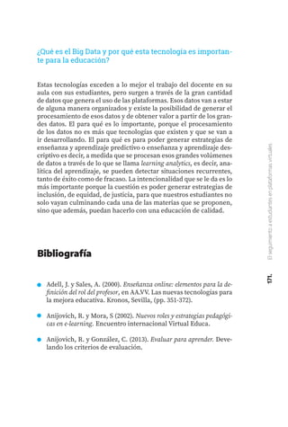 171.
El
seguimiento
a
estudiantes
en
plataformas
virtuales
Estas tecnologías exceden a lo mejor el trabajo del docente en su
aula con sus estudiantes, pero surgen a través de la gran cantidad
de datos que genera el uso de las plataformas. Esos datos van a estar
de alguna manera organizados y existe la posibilidad de generar el
procesamiento de esos datos y de obtener valor a partir de los gran-
des datos. El para qué es lo importante, porque el procesamiento
de los datos no es más que tecnologías que existen y que se van a
ir desarrollando. El para qué es para poder generar estrategias de
enseñanza y aprendizaje predictivo o enseñanza y aprendizaje des-
criptivo es decir, a medida que se procesan esos grandes volúmenes
de datos a través de lo que se llama learning analytics, es decir, ana-
lítica del aprendizaje, se pueden detectar situaciones recurrentes,
tanto de éxito como de fracaso. La intencionalidad que se le da es lo
más importante porque la cuestión es poder generar estrategias de
inclusión, de equidad, de justicia, para que nuestros estudiantes no
solo vayan culminando cada una de las materias que se proponen,
sino que además, puedan hacerlo con una educación de calidad.
¿Qué es el Big Data y por qué esta tecnología es importan-
te para la educación?
Adell, J. y Sales, A. (2000). Enseñanza online: elementos para la de-
finición del rol del profesor, en AA.VV. Las nuevas tecnologías para
la mejora educativa. Kronos, Sevilla, (pp. 351-372).
Anijovich, R. y Mora, S (2002). Nuevos roles y estrategias pedagógi-
cas en e-learning. Encuentro internacional Virtual Educa.
Anijovich, R. y González, C. (2013). Evaluar para aprender. Deve-
lando los criterios de evaluación.
Bibliografía
 