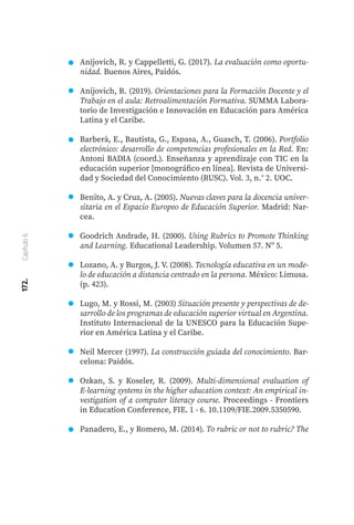 172.
Capítulo
6
Anijovich, R. y Cappelletti, G. (2017). La evaluación como oportu-
nidad. Buenos Aires, Paidós.
Anijovich, R. (2019). Orientaciones para la Formación Docente y el
Trabajo en el aula: Retroalimentación Formativa. SUMMA Labora-
torio de Investigación e Innovación en Educación para América
Latina y el Caribe.
Barberà, E., Bautista, G., Espasa, A., Guasch, T. (2006). Portfolio
electrónico: desarrollo de competencias profesionales en la Red. En:
Antoni BADIA (coord.). Enseñanza y aprendizaje con TIC en la
educación superior [monográfico en línea]. Revista de Universi-
dad y Sociedad del Conocimiento (RUSC). Vol. 3, n.° 2. UOC.
Benito, A. y Cruz, A. (2005). Nuevas claves para la docencia univer-
sitaria en el Espacio Europeo de Educación Superior. Madrid: Nar-
cea.
Goodrich Andrade, H. (2000). Using Rubrics to Promote Thinking
and Learning. Educational Leadership. Volumen 57. Nº 5.
Lozano, A. y Burgos, J. V. (2008). Tecnología educativa en un mode-
lo de educación a distancia centrado en la persona. México: Limusa.
(p. 423).
Lugo, M. y Rossi, M. (2003) Situación presente y perspectivas de de-
sarrollo de los programas de educación superior virtual en Argentina.
Instituto Internacional de la UNESCO para la Educación Supe-
rior en América Latina y el Caribe.
Neil Mercer (1997). La construcción guiada del conocimiento. Bar-
celona: Paidós.
Ozkan, S. y Koseler, R. (2009). Multi-dimensional evaluation of
E-learning systems in the higher education context: An empirical in-
vestigation of a computer literacy course. Proceedings - Frontiers
in Education Conference, FIE. 1 - 6. 10.1109/FIE.2009.5350590.
Panadero, E., y Romero, M. (2014). To rubric or not to rubric? The
 