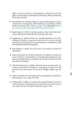 173.
El
seguimiento
a
estudiantes
en
plataformas
virtuales
effects of self-assessment on self-regulation, performance and self-
efficacy. Assessment in Education: Principles, Policy & Practice,
21(2), (pp. 133-148).
Rey Sánchez, E., Escalera Gámiz, Á. El portafolio digital, un nuevo
instrumento de evaluación. DIM: Didáctica, Innovación y Multi-
media, [en línea], 2011, Núm. 21, (pp. 1-10). Disponible en: ht-
tps://www.raco.cat/index.php/DIM/article/view/247586
Rojas-Castro, P. (2017). Learning analytics. Una revisión de la lite-
ratura. Educación y Educadores, 20(1), (pp. 106-128).
Sagastume, F., Morales Chan, M., Amado-Salvatierra, H. y Her-
nández, R. (2018). La importancia del tutor en los cursos virtuales:
experiencia, buenas prácticas y recomendaciones. Conference: CIEV
2018 Digital World Learning 2018.
Silva Quiroz, J. (2010). El rol del tutor en los espacios virtuales de
aprendizaje.
Suárez Saavedra, M. (2018). Evaluación con Rúbricas usando En-
tornos Virtuales de Aprendizaje. V Jornadas Iberoamericanas de
Innovación Educativa en el Ámbito de las TIC y las TAC Las Pal-
mas de Gran Canaria.
Valverde Berrocoso, J. (2002). Herramientas de comunicación sin-
crónica y asincrónica. En Cabero, J. y Aguaded, J.I. Educar en red:
Internet como recurso para la educación. Málaga: Aljibe, (pp. 57-
81).
Viñas, M. (2018). La importancia del uso de plataformas educativas.
Revista letras., no. 6, (pp. 157-169).
Vonderwell, S. (2003). An examination of asynchronous communi-
cation experiences and perspectives of students in an on-line course: a
case study, Internet and Higher Education, (pp. 77–90).
 