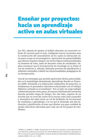 176.
Capítulo
7
Enseñar por proyectos:
hacia un aprendizaje
activo en aulas virtuales
Las TIC, además de aportar al ámbito educativo un reservorio ro-
busto de recursos para el aula, configuran nuevos escenarios para
la construcción del conocimiento en los cuales la interacción en-
tre pares ocupa un rol protagónico. Aprovechar las potencialidades
que ofrecen requiere romper con ciertas lógicas institucionalizadas
en términos de roles, tanto de docentes como de estudiantes. Im-
plica reconocer que la incorporación de tecnología no se limita al
uso de artefactos y, además, demanda procesos de planificación y
reflexión orientados a definir las intencionalidades pedagógicas de
su incorporación.
Una de las estrategias que permite aprovechar dichas potencialida-
des es la metodología denominada Aprendizaje Basado en Proyec-
tos (ABP). Orientada a la elaboración colaborativa de proyectos, se
fundamenta en postulados educativos relacionados con el enfoque
didáctico centrado en el estudiante1. Por un lado, les exige trabajar
colaborativamente entre pares, de manera relativamente autónoma
durante períodos largos de tiempo. Por otro lado, requiere de un
docente que se corra del centro de la escena como único poseedor
y transmisor del saber hacia un rol de facilitador de los procesos
de enseñanza y aprendizaje, a la vez que le demanda una alta de-
dicación y planificación al tener que diseñar una gran cantidad de
ayudas educativas adecuadas para cada uno de los grupos de estu-
diantes.
1 BADIA, A.; GARCÍA, C. (2006). Incorporación de las TIC en la enseñanza y el aprendizaje basados
en la elaboración colaborativa de proyectos. En: Antoni BADIA (coord.). Enseñanza y aprendizaje con
TIC en la educación superior [monográfico en línea]. Revista de Universidad y Sociedad del Cono-
cimiento (RUSC). Vol. 3, n.° 2. UOC.
 