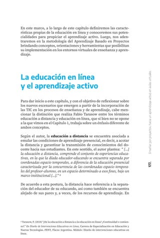177.
Enseñar
por
proyectos:
hacia
un
aprendizaje
activo
en
aulas
virtuales
En este marco, a lo largo de este capítulo definiremos las caracte-
rísticas propias de la educación en línea y conoceremos sus poten-
cialidades para propiciar el aprendizaje activo. Luego, nos aden-
traremos en la metodología del Aprendizaje Basado en Proyectos
brindando conceptos, orientaciones y herramientas que posibilitan
su implementación en los entornos virtuales de enseñanza y apren-
dizaje.
La educación en línea
y el aprendizaje activo
Para dar inicio a este capítulo, y con el objetivo de reflexionar sobre
los nuevos escenarios que emergen a partir de la incorporación de
las TIC en los procesos de enseñanza y de aprendizaje, cabe men-
cionar la distinción que realiza Fabio Tarasow entre los términos
educación a distancia y educación en línea, que si bien no se opone
a la que vimos en el Capítulo 1, trabaja sobre un énfasis diferente de
ambos conceptos.
Según el autor, la educación a distancia se encuentra asociada a
emular las condiciones de aprendizaje presencial, es decir, a acotar
la distancia y garantizar la transmisión de conocimientos del do-
cente hacia sus estudiantes. En este sentido, el autor plantea: “ [...]
la educación a distancia, comprende el conjunto de experiencias educa-
tivas, en la que la díada educador-educando se encuentra separada por
coordenadas espacio temporales, a diferencia de la educación presencial
caracterizada por la concurrencia de las coordenadas espacio tempora-
les del profesor-alumno, en un espacio determinado a esos fines, bajo un
marco institucional [...].” 2
De acuerdo a esta postura, la distancia hace referencia a la separa-
ción del educador de su educando, así como también se encuentra
alejado de sus pares y, a veces, de los recursos de aprendizaje. En
2 Tarasow, F. (2010) “¿De la educación a distancia a la educación en línea? ¿Continuidad o comien-
zo?.” En Diseño de Intervenciones Educativas en Línea, Carrera de Especialización en Educación y
Nuevas Tecnologías. PENT, Flacso Argentina. Módulo: Diseño de intervenciones educativas en
línea.
 
