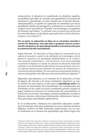 178.
Capítulo
7
consecuencia, la distancia es considerada un elemento negativo,
un problema que debe ser resuelto para garantizar los procesos de
enseñanza y aprendizaje, en tanto aquello que el docente dice/en-
seña/ejemplifica, no puede ser capturado en simultáneo por los/as
estudiantes. Desde esta perspectiva, la distancia se convierte en un
“espacio vacío” que debe ser “llenado” con tecnología, y en palabras
de Tarasow, esta última “es utilizada como un puente que permite que
los contenidos fluyan con facilidad, superando la barrera de la distancia,
y lleguen a sus receptores”3.
Por su parte, la educación en línea no se encuentra asociada a
acortar las distancias, sino más bien a proponer nuevos escena-
rios de enseñanza y de aprendizaje basados en la interacción para
la construcción del conocimiento.
Según Tarasow, “la educación en línea propone la construcción de un
espacio de encuentro a partir de la utilización de la tecnología a fin de
promover situaciones de aprendizaje fundamentadas en la construc-
ción social del conocimiento [...] De esta forma, el uso de la tecnología
no pretende reemplazar ni emular los procesos de educación tradicional
centrados en la transmisión de información sino que pretende crear nue-
vos espacios (entornos) para fomentar los procesos de comunicación y
construcción del aprendizaje. En estos entornos de aprendizaje profesor y
alumnos desempeñan roles diferentes a los tradicionalmente asignados.”4
Siguiendo estos planteos, en el contexto de la educación en línea
las figuras del docente y de los/as estudiantes adquieren un nue-
vo sentido. De esta manera, se abre paso al aprendizaje activo: los
procesos de transmisión del conocimiento son reemplazados por
actividades en las cuáles son los/as estudiantes quienes ocupan un
papel central en el proceso de construcción del conocimiento; se
involucran con la tarea, investigan, resuelven problemas, acceden a
diversos recursos, seleccionan información, reflexionan e interac-
túan para lograr aprendizajes significativos.
Si en la Educación a Distancia los materiales educativos confor-
man el elemento clave de la propuesta (ya sea en formato de libros
digitales, archivos en PDF, materiales audiovisuales, etc.) en tan-
to condensan en sí mismos los aprendizajes que deben lograr los/
3 Tarasow, F. (2010) ¿De la educación a distancia a la educación en línea? ¿Continuidad o comienzo?.
En Diseño de Intervenciones Educativas en Línea, Carrera de Especialización en Educación y Nue-
vas Tecnologías. PENT, Flacso Argentina. Módulo: Diseño de intervenciones educativas en línea.
4 Tarasow, F. (2010) ¿De la educación a distancia a la educación en línea? ¿Continuidad o comienzo?.
En Diseño de Intervenciones Educativas en Línea, Carrera de Especialización en Educación y Nue-
vas Tecnologías. PENT, Flacso Argentina. Módulo: Diseño de intervenciones educativas en línea.
 