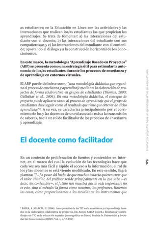 179.
Enseñar
por
proyectos:
hacia
un
aprendizaje
activo
en
aulas
virtuales
as estudiantes; en la Educación en Línea son las actividades y las
interacciones que realizan los/as estudiantes las que propician los
aprendizajes. Se trata de fomentar: a) las interacciones del estu-
diante con el docente, b) las interacciones del estudiante con sus
compañeros/as y c) las interacciones del estudiante con el conteni-
do; apostando al diálogo y a la construcción horizontal de los cono-
cimientos.
En este marco, la metodología “Aprendizaje Basado en Proyectos”
(ABP) se presenta como una estrategia útil para estimular la auto-
nomía de los/as estudiantes durante los procesos de enseñanza y
de aprendizaje en entornos virtuales.
El ABP puede definirse como “una metodología didáctica que organi-
za el proceso de enseñanza y aprendizaje mediante la elaboración de pro-
yectos de forma colaborativa en grupos de estudiantes (Thomas, 2000;
Gülbahar et al., 2006). En esta metodología didáctica, el concepto de
proyecto puede aplicarse tanto al proceso de aprendizaje que el grupo de
estudiantes debe seguir como al resultado que tiene que obtener de dicho
aprendizaje”5. A su vez, se caracteriza principalmente por el corri-
miento de los y las docentes de un rol asociado más a la transmisión
de saberes, hacia un rol de facilitador de los procesos de enseñanza
y aprendizaje.
5 BADIA, A.; GARCÍA, C. (2006). Incorporación de las TIC en la enseñanza y el aprendizaje basa-
dos en la elaboración colaborativa de proyectos. En: Antoni BADIA (coord.). Enseñanza y apren-
dizaje con TIC en la educación superior [monográfico en línea]. Revista de Universidad y Socie-
dad del Conocimiento (RUSC). Vol. 3, n.° 2. UOC
El docente como facilitador
En un contexto de proliferación de fuentes y contenidos en Inter-
net, en el marco del cual la evolución de las tecnologías hace que
cada vez sea más fácil y rápido el acceso a la información, el rol de
los y las docentes se está viendo modificado. En este sentido, Sagrà
plantea: “[...] a pesar del hecho de que muchos todavía quieren creer que
el valor añadido del profesor reside principalmente en lo que sabe —es
decir, los contenidos—, el futuro nos muestra que lo más importante no
es esto, sino el método: la forma como nosotros, los profesores, hacemos
las cosas, cómo proporcionamos a los estudiantes los instrumentos que
 