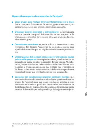 183.
Enseñar
por
proyectos:
hacia
un
aprendizaje
activo
en
aulas
virtuales
Algunas ideas respecto al uso educativo de Facebook9:
Crear grupos para realizar diversos intercambios con la clase:
desde compartir documentos de lectura, generar encuestas, or-
ganizar debates, otorgar acceso a diversos enlaces, etc.
Organizar eventos escolares y extraescolares: la herramienta
eventos permite compartir información valiosa respecto a fe-
chas, acontecimientos, direcciones, etc., que propician la orga-
nización del grupo.
Comunicarse con tutores: se puede utilizar la herramienta como
reemplazo del llamado “cuaderno de comunicaciones”, para
aquella información que no requiere de encuentros presencia-
les.
Utilizar páginas de Facebook para promover el trabajo en equipo
y desarrollar proyectos: como producto final, en el marco de un
proyecto, se puede solicitar la creación de una página. Al elabo-
rarlas, los/as estudiantes deberán desarrollar habilidades rela-
cionadas al trabajo en equipo ya que tendrán que ir armándola
de forma colaborativa seleccionando la información pertinente
respecto al tópico que eventualmente se esté abordando.
Contactar con estudiantes de distintas partes del mundo: en el
marco de diversas alianzas institucionales se pueden utilizar los
grupos de Facebook para que los/as estudiantes accedan a otras
realidades culturales a partir del intercambio con escuelas de
distintas partes del mundo. En este sentido, esta iniciativa puede
resultar útil también para el aprendizaje de lenguas extranjeras.
9 Bastarrechea, N. (2015). Guía de Facebook para educadores. Una herramienta para enseñar y apren-
der.
 