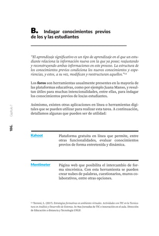 186.
Capítulo
7
B.	 Indagar conocimientos previos
de los y las estudiantes
“El aprendizaje significativo es un tipo de aprendizaje en el que un estu-
diante relaciona la información nueva con la que ya posee; reajustando
y reconstruyendo ambas informaciones en este proceso. La estructura de
los conocimientos previos condiciona los nuevos conocimientos y expe-
riencias, y estos, a su vez, modifican y reestructuran aquellos.”11
Los foros son herramientas usualmente presentes en la mayoría de
las plataformas educativas, como por ejemplo Juana Manso, y resul-
tan útiles para muchas intencionalidades, entre ellas, para indagar
los conocimientos previos de los/as estudiantes.
Asimismo, existen otras aplicaciones en línea o herramientas digi-
tales que se pueden utilizar para realizar esta tarea. A continuación,
detallamos algunas que pueden ser de utilidad:
11 Terreni, L. (2017). Estrategias formativas en ambientes virtuales. Actividades con TIC en la Tecnica-
tura en Análisis y Desarrollo de Sistemas. In 4tas Jornadas de TIC e innovación en el aula. Dirección
de Educación a distancia y Tecnología UNLP.
Plataforma gratuita en línea que permite, entre
otras funcionalidades, evaluar conocimientos
previos de forma entretenida y dinámica.
Kahoot
Página web que posibilita el intercambio de for-
ma sincrónica. Con esta herramienta se pueden
crear nubes de palabras, cuestionarios, muros co-
laborativos, entre otras opciones.
Mentimeter
 
