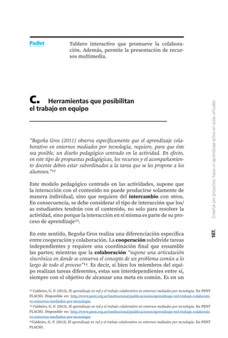 187.
Enseñar
por
proyectos:
hacia
un
aprendizaje
activo
en
aulas
virtuales
Tablero interactivo que promueve la colabora-
ción. Además, permite la presentación de recur-
sos multimedia.
Padlet
C.	 Herramientas que posibilitan
el trabajo en equipo
“Begoña Gros (2011) observa específicamente que el aprendizaje cola-
borativo en entornos mediados por tecnología, requiere, para que éste
sea posible, un diseño pedagógico centrado en la actividad. En efecto,
en este tipo de propuestas pedagógicas, los recursos y el acompañamien-
to docente deben estar subordinados a la tarea que se les propone a los
alumnos.”12
Este modelo pedagógico centrado en las actividades, supone que
la interacción con el contenido no puede producirse solamente de
manera individual, sino que requiere del intercambio con otros.
En consecuencia, se debe considerar el tipo de interacción que los/
as estudiantes tendrán con el contenido, no solo para resolver la
actividad, sino porque la interacción en sí misma es parte de su pro-
ceso de aprendizaje13.
En este sentido, Begoña Gros realiza una diferenciación específica
entre cooperación y colaboración. La cooperación subdivide tareas
independientes y requiere una coordinación final que ensamble
las partes; mientras que la colaboración “supone una articulación
sincrónica en donde se conserva el concepto de un problema común a lo
largo de todo el proceso”14. Es decir, si bien los miembros del equi-
po realizan tareas diferentes, estas son interdependientes entre sí,
siempre con el objetivo de alcanzar una meta en común. Es en un
12 Caldeiro, G. P. (2013). El aprendizaje en red y el trabajo colaborativo en entornos mediados por tecnología. En PENT
FLACSO. Disponible en: http://www.pent.org.ar/institucional/publicaciones/aprendizaje-red-trabajo-colaborati-
vo-entornos-mediados-por-tecnologia
13 Caldeiro, G. P. (2013). El aprendizaje en red y el trabajo colaborativo en entornos mediados por tecnología. En PENT
FLACSO. Disponible en: http://www.pent.org.ar/institucional/publicaciones/aprendizaje-red-trabajo-colaborati-
vo-entornos-mediados-por-tecnologia
14Caldeiro, G. P. (2013). El aprendizaje en red y el trabajo colaborativo en entornos mediados por tecnología. En PENT
FLACSO.
 