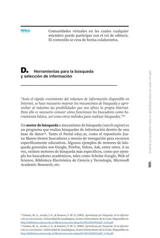 189.
Enseñar
por
proyectos:
hacia
un
aprendizaje
activo
en
aulas
virtuales
Comunidades virtuales en las cuales cualquier
miembro puede participar con el rol de editor/a.
El contenido se crea de forma colaborativa.
Wikis
D.	 Herramientas para la búsqueda
y selección de información
“Ante el rápido crecimiento del volumen de información disponible en
Internet, se hace necesario mejorar los mecanismos de búsqueda y apro-
vechar al máximo las posibilidades que nos ofrece la propia Internet.
Para ello es necesario conocer cómo funcionan los buscadores como he-
rramienta básica, así como otros métodos para realizar búsquedas.”15
Un motor de búsqueda o mecanismo de búsqueda (search engine) es
un programa que realiza búsquedas de información dentro de una
base de datos16. Tanto el Portal educ.ar, como el repositorio Jua-
na Manso tienen buscadores y menús de navegación para recursos
específicamente educativos. Algunos ejemplos de motores de bús-
queda generales son Google, Firefox, Yahoo, Ask, entre otros. A su
vez, existen motores de búsqueda más específicos, como por ejem-
plo los buscadores académicos, tales como Scholar Google, Web of
Science, Biblioteca Electrónica de Ciencia y Tecnología, Microsoft
Academic Research, etc.
15 Gómez, M. A., Acuña, J. G., & Romero, V. M. G. (2005). Aprendizaje por búsqueda: de la informa-
ción al conocimiento. Universidad de Guadalajara, Centro Universitario de la Costa. Disponible en:
http://biblioteca.clacso.edu.ar/Mexico/cucosta-udeg/20170512025055/pdf_1138.pdf
16 Gómez, M. A., Acuña, J. G., & Romero, V. M. G. (2005). Aprendizaje por búsqueda: de la informa-
ción al conocimiento. Universidad de Guadalajara, Centro Universitario de la Costa. Disponible en:
http://biblioteca.clacso.edu.ar/Mexico/cucosta-udeg/20170512025055/pdf_1138.pdf
 