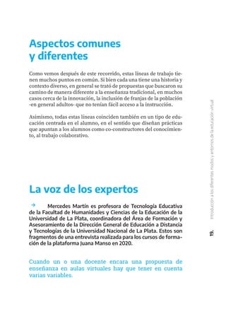 Aspectos comunes
y diferentes
Como vemos después de este recorrido, estas líneas de trabajo tie-
nen muchos puntos en común. Si bien cada una tiene una historia y
contexto diverso, en general se trató de propuestas que buscaron su
camino de manera diferente a la enseñanza tradicional, en muchos
casos cerca de la innovación, la inclusión de franjas de la población
-en general adultos- que no tenían fácil acceso a la instrucción.
Asimismo, todas estas líneas coinciden también en un tipo de edu-
cación centrada en el alumno, en el sentido que diseñan prácticas
que apuntan a los alumnos como co-constructores del conocimien-
to, al trabajo colaborativo.
19.
Introducción
a
los
diferentes
modos
y
entornos
de
la
educación
virtual
La voz de los expertos
Cuando un o una docente encara una propuesta de
enseñanza en aulas virtuales hay que tener en cuenta
varias variables.
	 Mercedes Martín es profesora de Tecnología Educativa
de la Facultad de Humanidades y Ciencias de la Educación de la
Universidad de La Plata, coordinadora del Área de Formación y
Asesoramiento de la Dirección General de Educación a Distancia
y Tecnologías de la Universidad Nacional de La Plata. Estos son
fragmentos de una entrevista realizada para los cursos de forma-
ción de la plataforma Juana Manso en 2020.
 