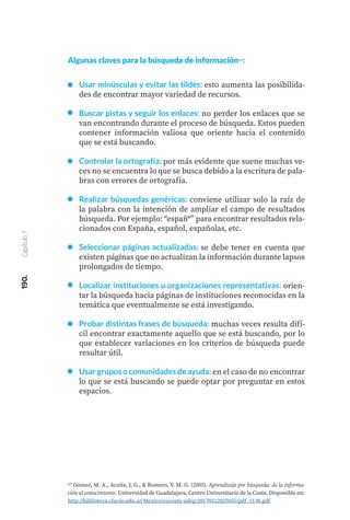 190.
Capítulo
7
Algunas claves para la búsqueda de información17:
Usar minúsculas y evitar las tildes: esto aumenta las posibilida-
des de encontrar mayor variedad de recursos.
Buscar pistas y seguir los enlaces: no perder los enlaces que se
van encontrando durante el proceso de búsqueda. Estos pueden
contener información valiosa que oriente hacia el contenido
que se está buscando.
Controlar la ortografía: por más evidente que suene muchas ve-
ces no se encuentra lo que se busca debido a la escritura de pala-
bras con errores de ortografía.
Realizar búsquedas genéricas: conviene utilizar solo la raíz de
la palabra con la intención de ampliar el campo de resultados
búsqueda. Por ejemplo: “españ*” para encontrar resultados rela-
cionados con España, español, españolas, etc.
Seleccionar páginas actualizadas: se debe tener en cuenta que
existen páginas que no actualizan la información durante lapsos
prolongados de tiempo.
Localizar instituciones u organizaciones representativas: orien-
tar la búsqueda hacia páginas de instituciones reconocidas en la
temática que eventualmente se está investigando.
Probar distintas frases de búsqueda: muchas veces resulta difí-
cil encontrar exactamente aquello que se está buscando, por lo
que establecer variaciones en los criterios de búsqueda puede
resultar útil.
Usar grupos o comunidades de ayuda: en el caso de no encontrar
lo que se está buscando se puede optar por preguntar en estos
espacios.
17 Gómez, M. A., Acuña, J. G., & Romero, V. M. G. (2005). Aprendizaje por búsqueda: de la informa-
ción al conocimiento. Universidad de Guadalajara, Centro Universitario de la Costa. Disponible en:
http://biblioteca.clacso.edu.ar/Mexico/cucosta-udeg/20170512025055/pdf_1138.pdf
 